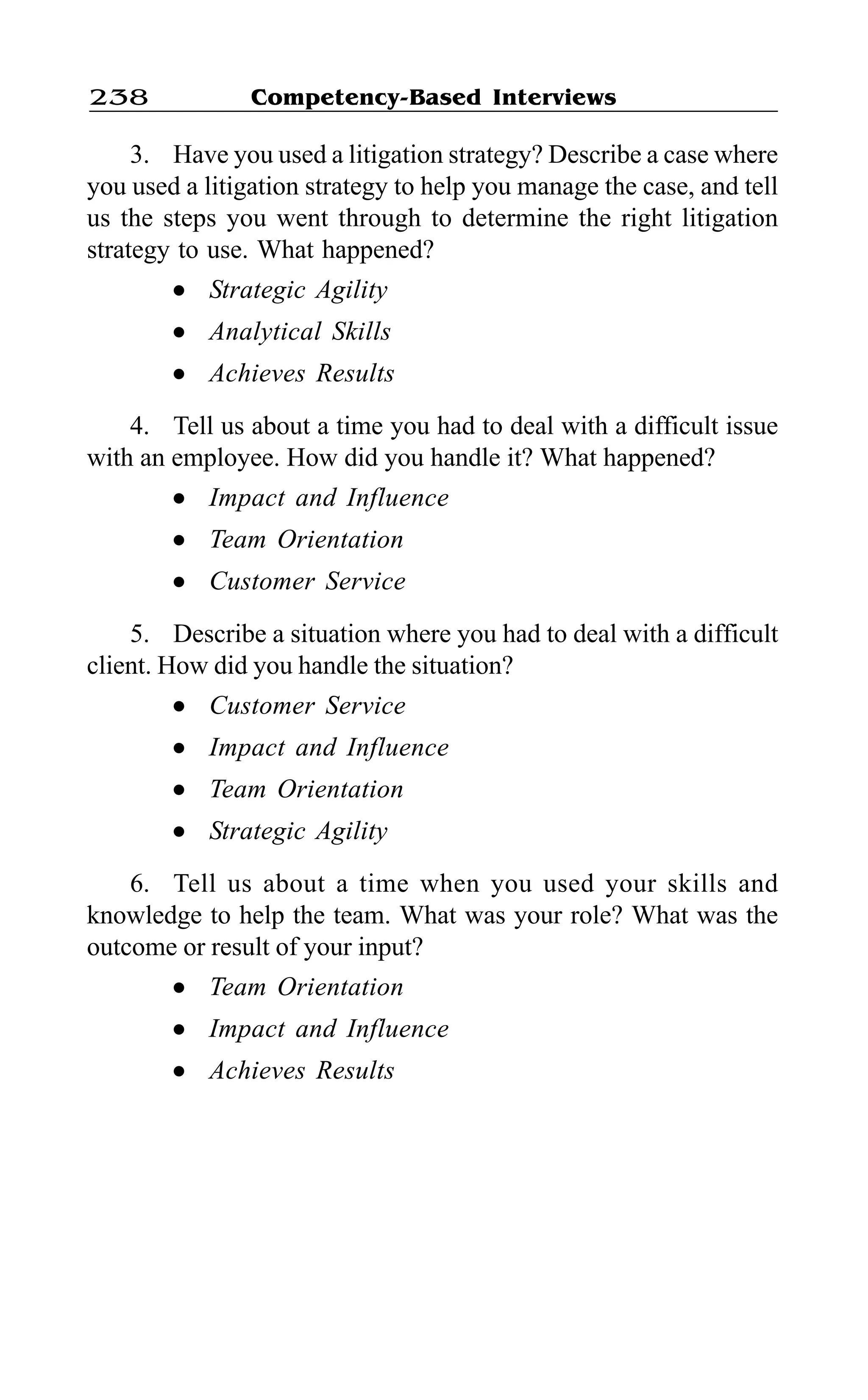 Competency-Based Interviews238
3. Have you used a litigation strategy? Describe a case where
you used a litigation strategy to help you manage the case, and tell
us the steps you went through to determine the right litigation
strategy to use. What happened?
l Strategic Agility
l Analytical Skills
l Achieves Results
4. Tell us about a time you had to deal with a difficult issue
with an employee. How did you handle it? What happened?
l Impact and Influence
l Team Orientation
l Customer Service
5. Describe a situation where you had to deal with a difficult
client. How did you handle the situation?
l Customer Service
l Impact and Influence
l Team Orientation
l Strategic Agility
6. Tell us about a time when you used your skills and
knowledge to help the team. What was your role? What was the
outcome or result of your input?
l Team Orientation
l Impact and Influence
l Achieves Results
 