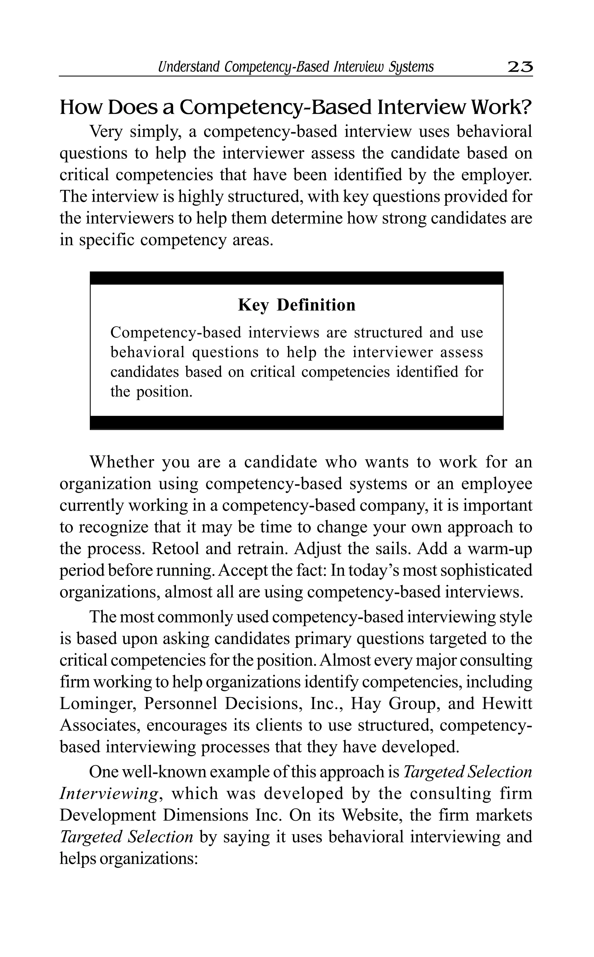 Understand Competency-Based Interview Systems 23
How Does a Competency-Based Interview Work?
Very simply, a competency-based interview uses behavioral
questions to help the interviewer assess the candidate based on
critical competencies that have been identified by the employer.
The interview is highly structured, with key questions provided for
the interviewers to help them determine how strong candidates are
in specific competency areas.
Key Definition
Competency-based interviews are structured and use
behavioral questions to help the interviewer assess
candidates based on critical competencies identified for
the position.
Whether you are a candidate who wants to work for an
organization using competency-based systems or an employee
currently working in a competency-based company, it is important
to recognize that it may be time to change your own approach to
the process. Retool and retrain. Adjust the sails. Add a warm-up
period before running.Accept the fact: In today’s most sophisticated
organizations, almost all are using competency-based interviews.
The most commonly used competency-based interviewing style
is based upon asking candidates primary questions targeted to the
critical competencies for the position.Almost every major consulting
firm working to help organizations identify competencies, including
Lominger, Personnel Decisions, Inc., Hay Group, and Hewitt
Associates, encourages its clients to use structured, competency-
based interviewing processes that they have developed.
One well-known example of this approach is Targeted Selection
Interviewing, which was developed by the consulting firm
Development Dimensions Inc. On its Website, the firm markets
Targeted Selection by saying it uses behavioral interviewing and
helps organizations:
 
