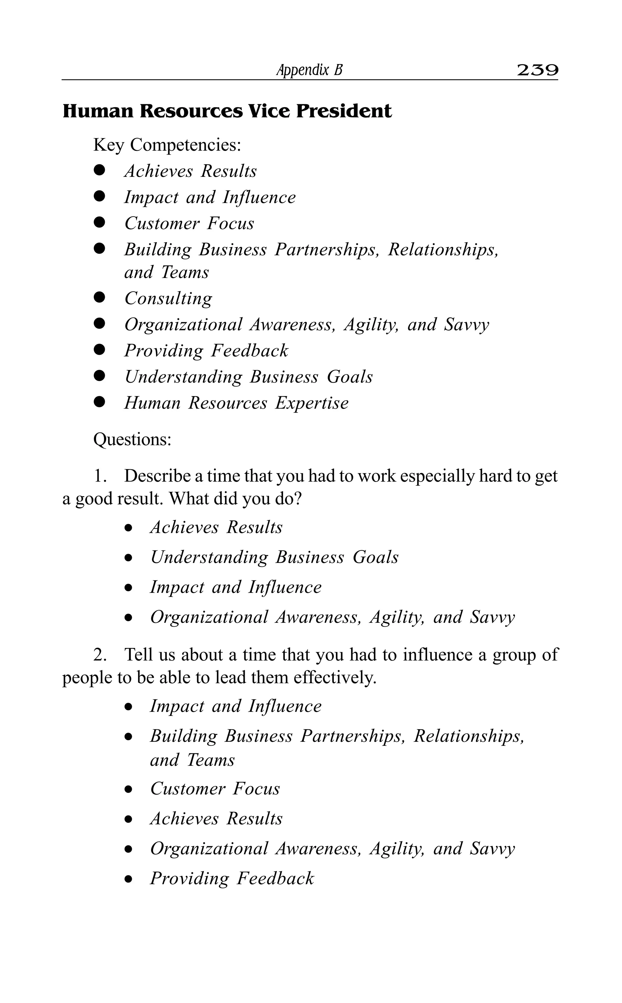 Appendix B 239
Human Resources Vice President
Key Competencies:
l Achieves Results
l Impact and Influence
l Customer Focus
l Building Business Partnerships, Relationships,
and Teams
l Consulting
l Organizational Awareness, Agility, and Savvy
l Providing Feedback
l Understanding Business Goals
l Human Resources Expertise
Questions:
1. Describe a time that you had to work especially hard to get
a good result. What did you do?
l Achieves Results
l Understanding Business Goals
l Impact and Influence
l Organizational Awareness, Agility, and Savvy
2. Tell us about a time that you had to influence a group of
people to be able to lead them effectively.
l Impact and Influence
l Building Business Partnerships, Relationships,
and Teams
l Customer Focus
l Achieves Results
l Organizational Awareness, Agility, and Savvy
l Providing Feedback
 