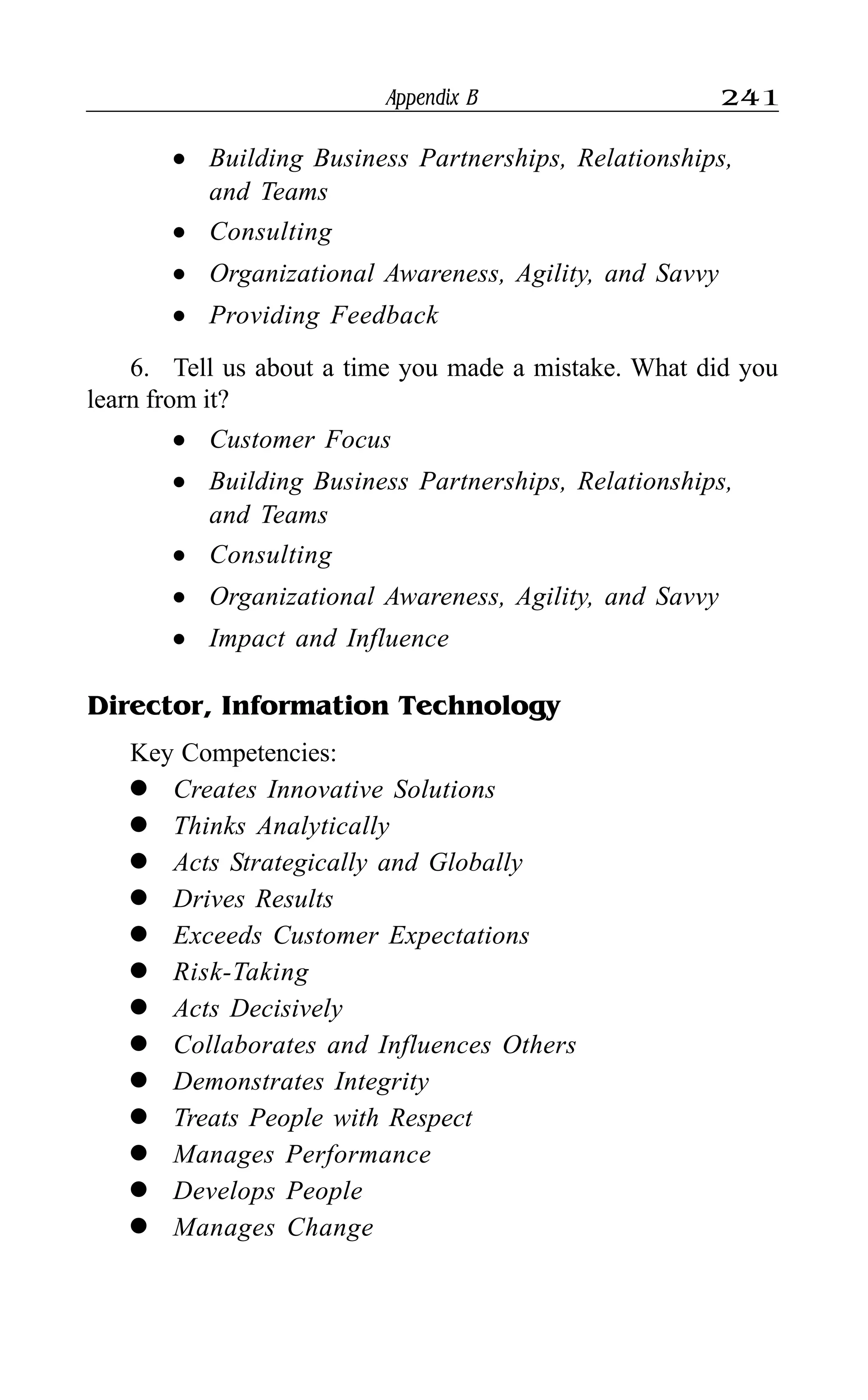 Appendix B 241
l Building Business Partnerships, Relationships,
and Teams
l Consulting
l Organizational Awareness, Agility, and Savvy
l Providing Feedback
6. Tell us about a time you made a mistake. What did you
learn from it?
l Customer Focus
l Building Business Partnerships, Relationships,
and Teams
l Consulting
l Organizational Awareness, Agility, and Savvy
l Impact and Influence
Director, Information Technology
Key Competencies:
l Creates Innovative Solutions
l Thinks Analytically
l Acts Strategically and Globally
l Drives Results
l Exceeds Customer Expectations
l Risk-Taking
l Acts Decisively
l Collaborates and Influences Others
l Demonstrates Integrity
l Treats People with Respect
l Manages Performance
l Develops People
l Manages Change
 