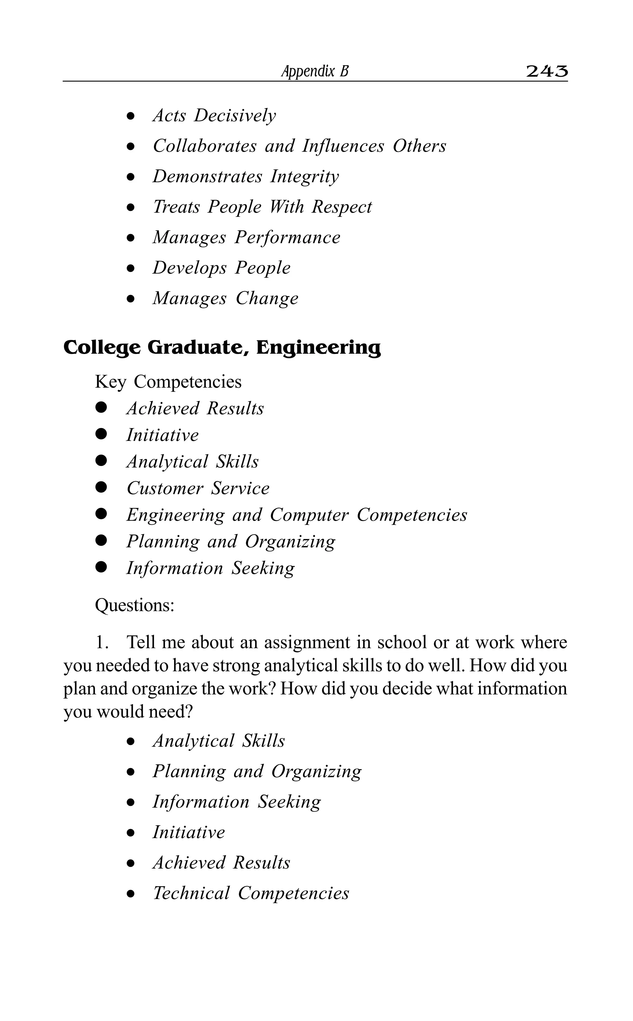Appendix B 243
l Acts Decisively
l Collaborates and Influences Others
l Demonstrates Integrity
l Treats People With Respect
l Manages Performance
l Develops People
l Manages Change
College Graduate, Engineering
Key Competencies
l Achieved Results
l Initiative
l Analytical Skills
l Customer Service
l Engineering and Computer Competencies
l Planning and Organizing
l Information Seeking
Questions:
1. Tell me about an assignment in school or at work where
you needed to have strong analytical skills to do well. How did you
plan and organize the work? How did you decide what information
you would need?
l Analytical Skills
l Planning and Organizing
l Information Seeking
l Initiative
l Achieved Results
l Technical Competencies
 