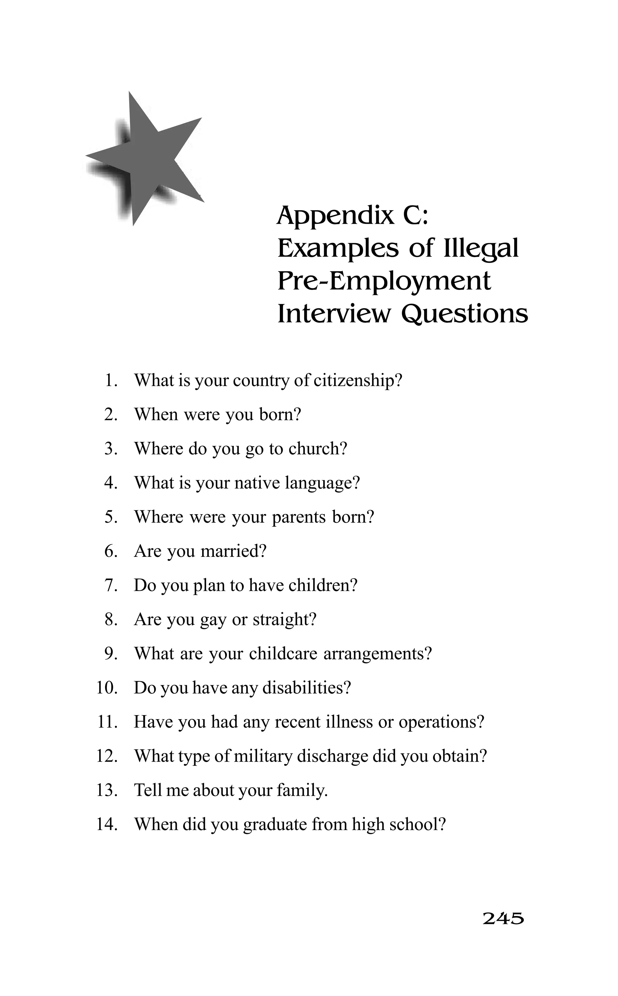 245
Appendix C:
Examples of Illegal
Pre-Employment
Interview Questions
1. What is your country of citizenship?
2. When were you born?
3. Where do you go to church?
4. What is your native language?
5. Where were your parents born?
6. Are you married?
7. Do you plan to have children?
8. Are you gay or straight?
9. What are your childcare arrangements?
10. Do you have any disabilities?
11. Have you had any recent illness or operations?
12. What type of military discharge did you obtain?
13. Tell me about your family.
14. When did you graduate from high school?
 