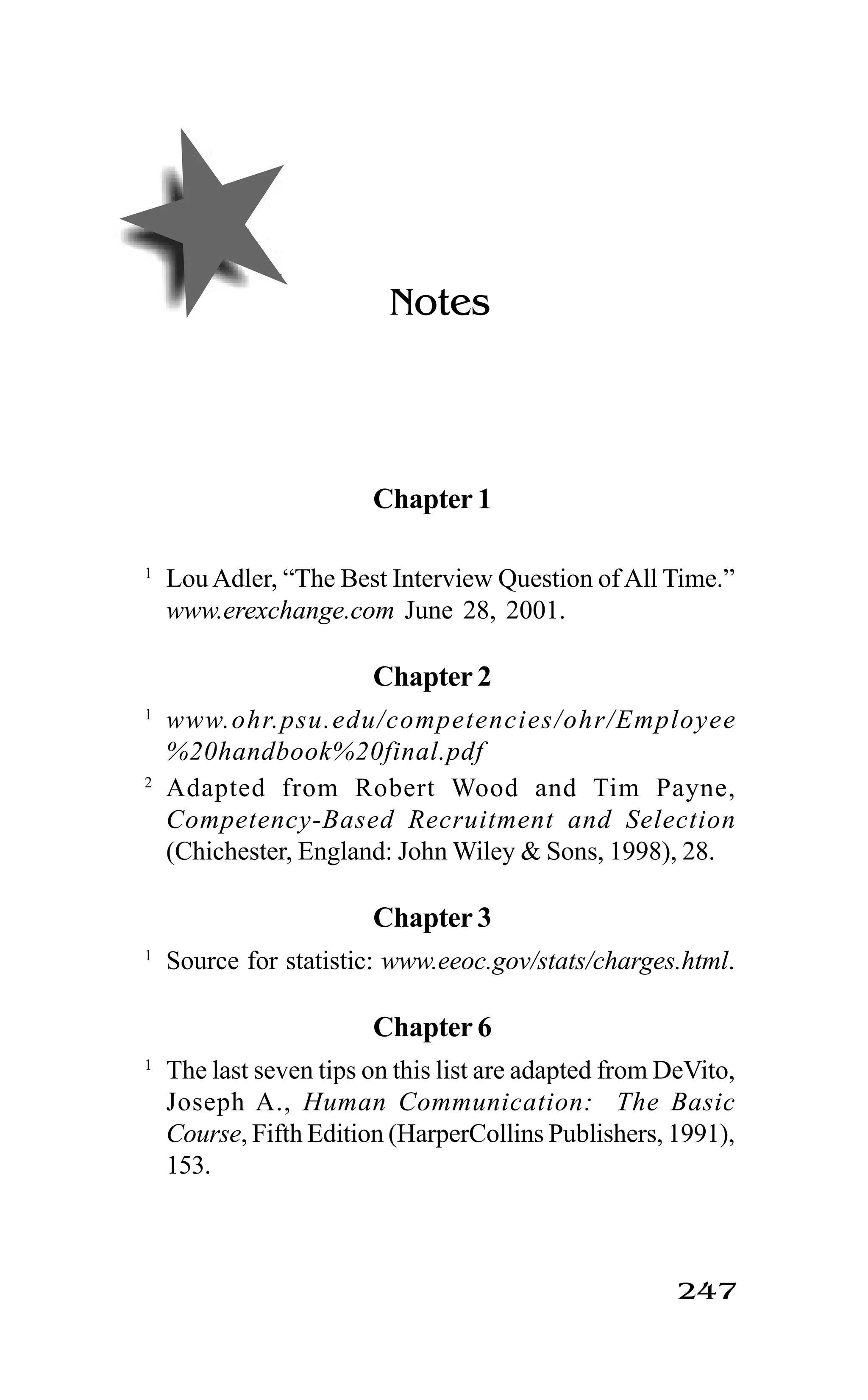 247
Notes
Chapter 1
1
LouAdler, “The Best Interview Question of All Time.”
www.erexchange.com June 28, 2001.
Chapter 2
1
www.ohr.psu.edu/competencies/ohr/Employee
%20handbook%20final.pdf
2
Adapted from Robert Wood and Tim Payne,
Competency-Based Recruitment and Selection
(Chichester, England: John Wiley & Sons, 1998), 28.
Chapter 3
1
Source for statistic: www.eeoc.gov/stats/charges.html.
Chapter 6
1
The last seven tips on this list are adapted from DeVito,
Joseph A., Human Communication: The Basic
Course, Fifth Edition (HarperCollins Publishers, 1991),
153.
 