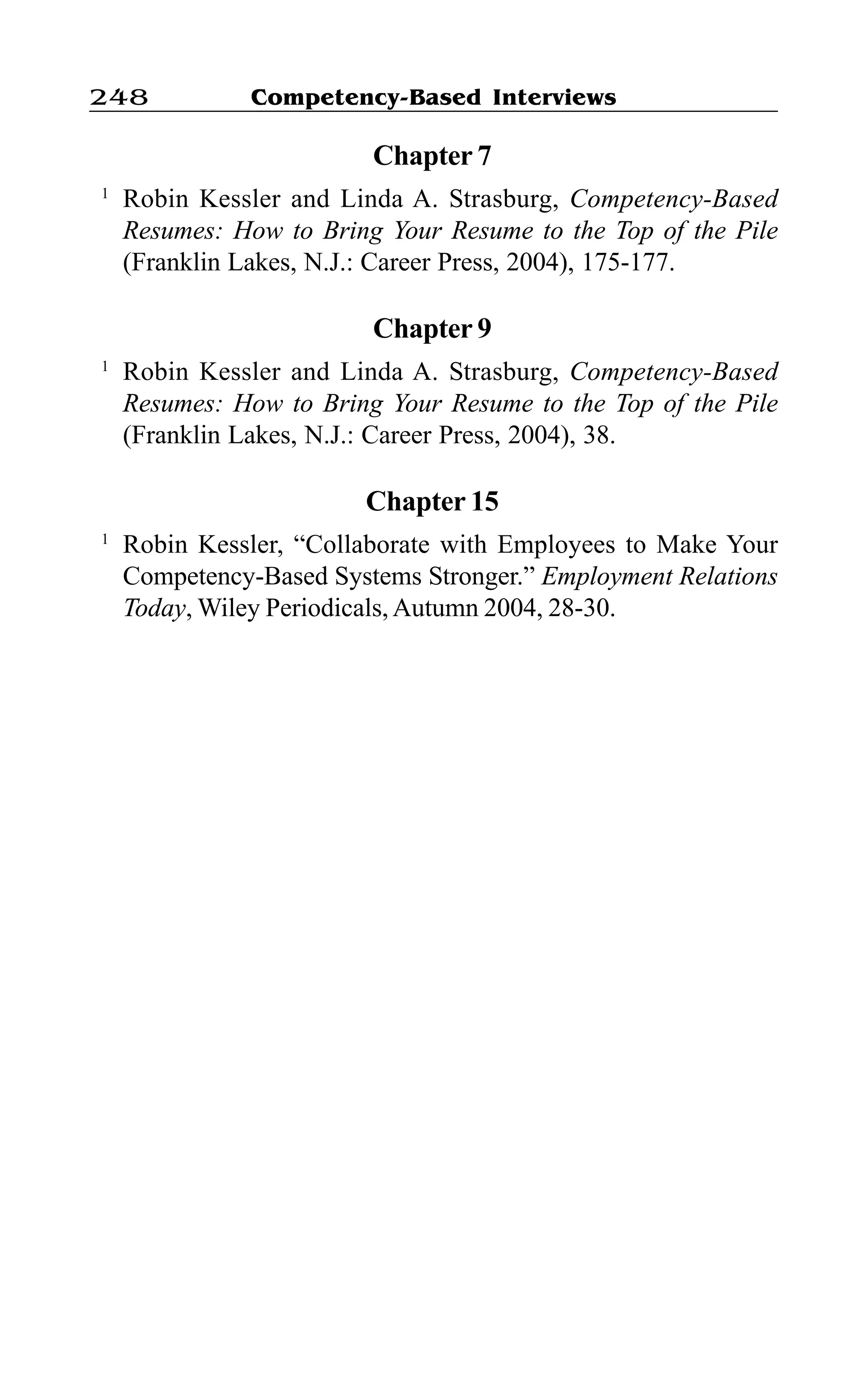 Competency-Based Interviews248
Chapter 7
1
Robin Kessler and Linda A. Strasburg, Competency-Based
Resumes: How to Bring Your Resume to the Top of the Pile
(Franklin Lakes, N.J.: Career Press, 2004), 175-177.
Chapter 9
1
Robin Kessler and Linda A. Strasburg, Competency-Based
Resumes: How to Bring Your Resume to the Top of the Pile
(Franklin Lakes, N.J.: Career Press, 2004), 38.
Chapter 15
1
Robin Kessler, “Collaborate with Employees to Make Your
Competency-Based Systems Stronger.” Employment Relations
Today, Wiley Periodicals, Autumn 2004, 28-30.
 