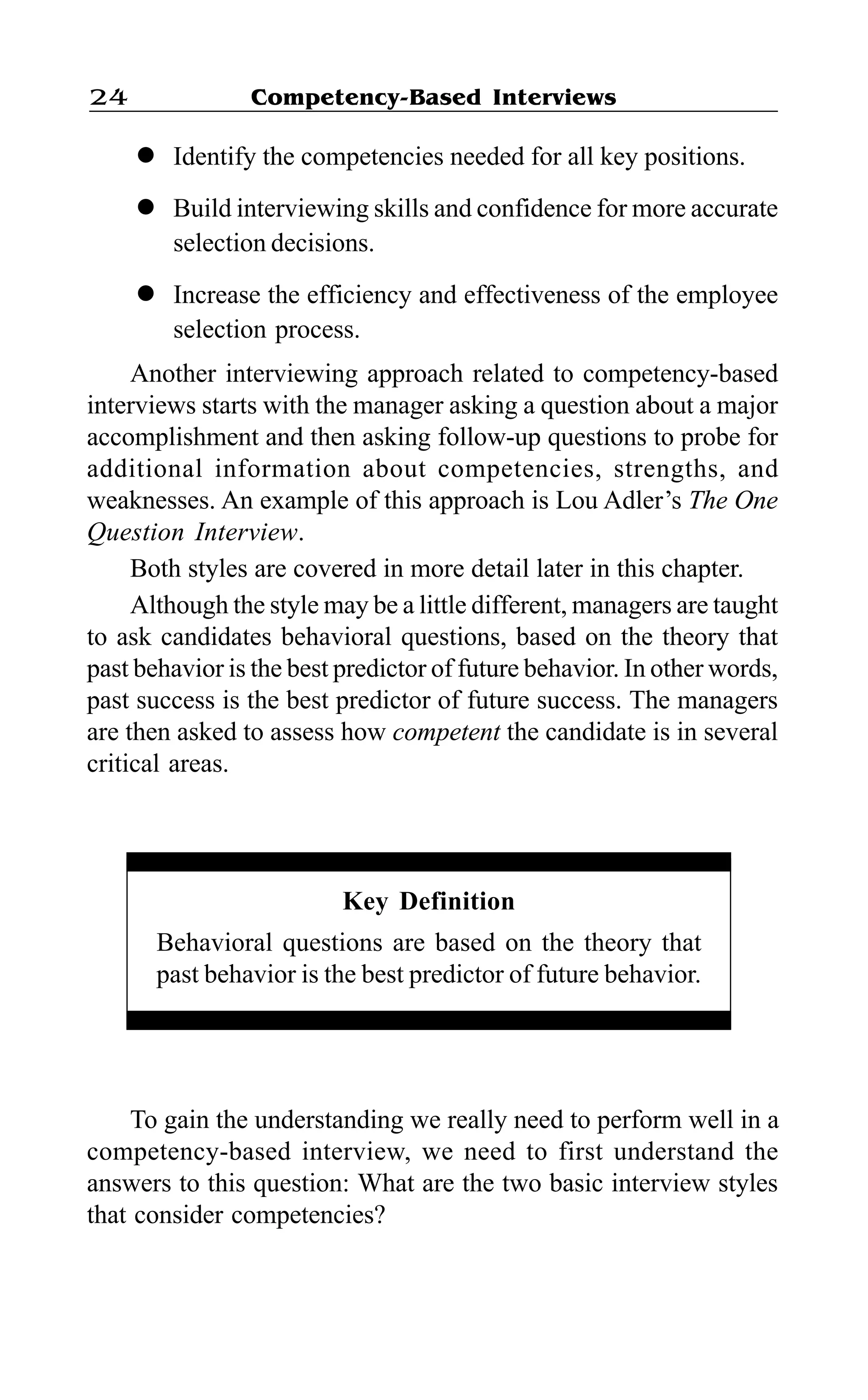 Competency-Based Interviews24
l Identify the competencies needed for all key positions.
l Build interviewing skills and confidence for more accurate
selection decisions.
l Increase the efficiency and effectiveness of the employee
selection process.
Another interviewing approach related to competency-based
interviews starts with the manager asking a question about a major
accomplishment and then asking follow-up questions to probe for
additional information about competencies, strengths, and
weaknesses. An example of this approach is Lou Adler’s The One
Question Interview.
Both styles are covered in more detail later in this chapter.
Although the style may be a little different, managers are taught
to ask candidates behavioral questions, based on the theory that
past behavior is the best predictor of future behavior. In other words,
past success is the best predictor of future success. The managers
are then asked to assess how competent the candidate is in several
critical areas.
Key Definition
Behavioral questions are based on the theory that
past behavior is the best predictor of future behavior.
To gain the understanding we really need to perform well in a
competency-based interview, we need to first understand the
answers to this question: What are the two basic interview styles
that consider competencies?
 