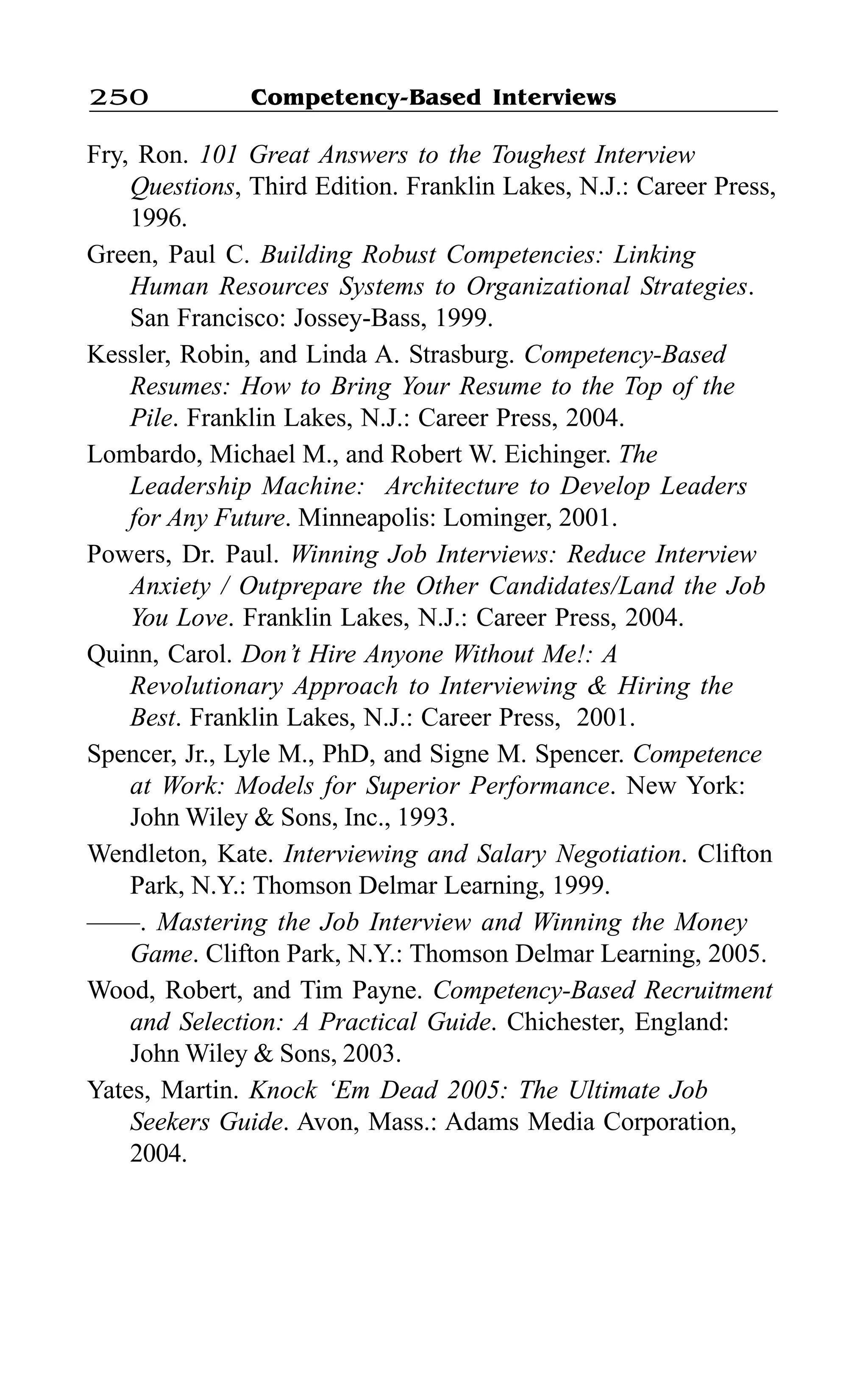 Competency-Based Interviews250
Fry, Ron. 101 Great Answers to the Toughest Interview
Questions, Third Edition. Franklin Lakes, N.J.: Career Press,
1996.
Green, Paul C. Building Robust Competencies: Linking
Human Resources Systems to Organizational Strategies.
San Francisco: Jossey-Bass, 1999.
Kessler, Robin, and Linda A. Strasburg. Competency-Based
Resumes: How to Bring Your Resume to the Top of the
Pile. Franklin Lakes, N.J.: Career Press, 2004.
Lombardo, Michael M., and Robert W. Eichinger. The
Leadership Machine: Architecture to Develop Leaders
for Any Future. Minneapolis: Lominger, 2001.
Powers, Dr. Paul. Winning Job Interviews: Reduce Interview
Anxiety / Outprepare the Other Candidates/Land the Job
You Love. Franklin Lakes, N.J.: Career Press, 2004.
Quinn, Carol. Don’t Hire Anyone Without Me!: A
Revolutionary Approach to Interviewing & Hiring the
Best. Franklin Lakes, N.J.: Career Press, 2001.
Spencer, Jr., Lyle M., PhD, and Signe M. Spencer. Competence
at Work: Models for Superior Performance. New York:
John Wiley & Sons, Inc., 1993.
Wendleton, Kate. Interviewing and Salary Negotiation. Clifton
Park, N.Y.: Thomson Delmar Learning, 1999.
——. Mastering the Job Interview and Winning the Money
Game. Clifton Park, N.Y.: Thomson Delmar Learning, 2005.
Wood, Robert, and Tim Payne. Competency-Based Recruitment
and Selection: A Practical Guide. Chichester, England:
John Wiley & Sons, 2003.
Yates, Martin. Knock ‘Em Dead 2005: The Ultimate Job
Seekers Guide. Avon, Mass.: Adams Media Corporation,
2004.
 
