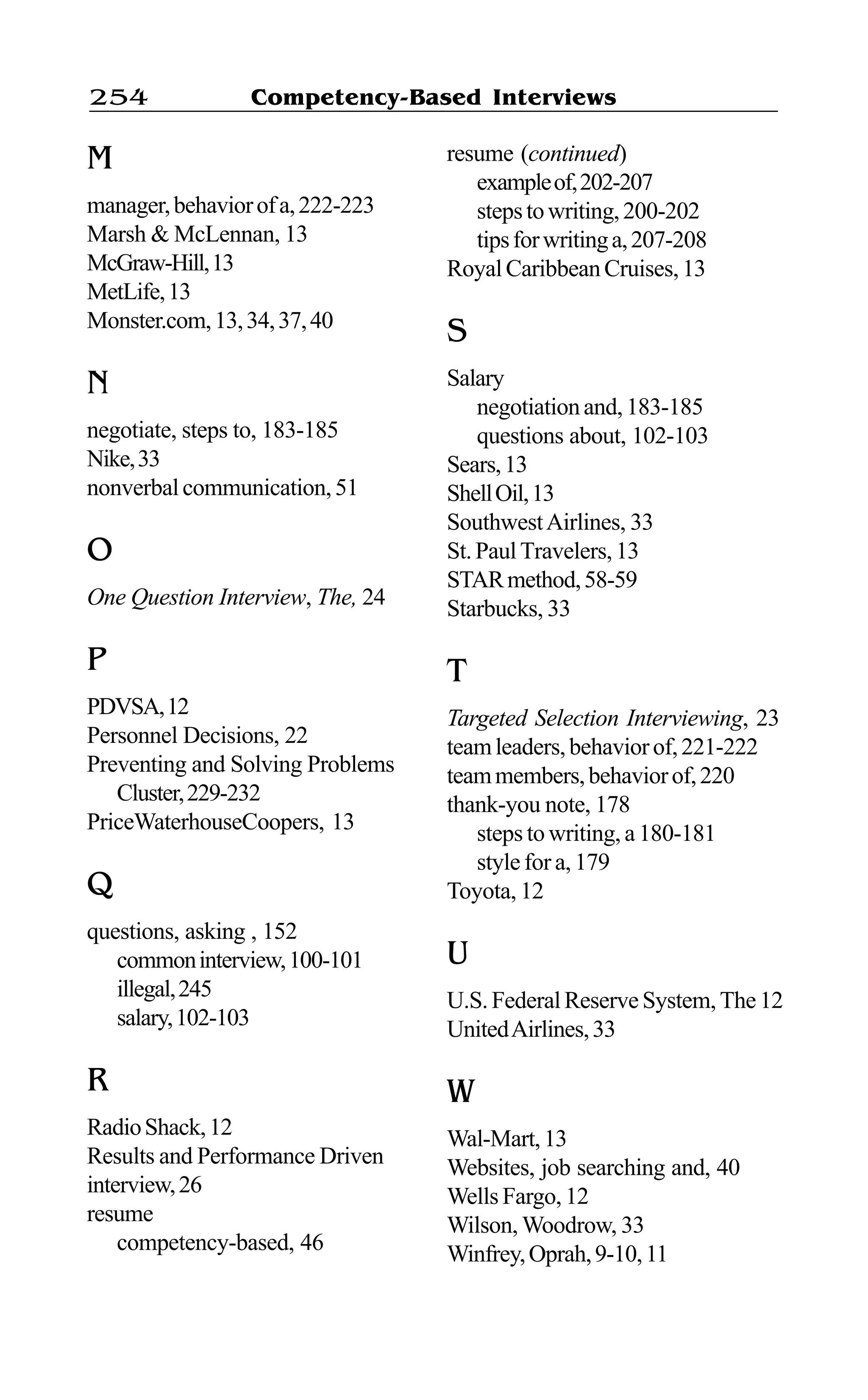 Competency-Based Interviews254
M
manager,behaviorofa,222-223
Marsh & McLennan, 13
McGraw-Hill,13
MetLife,13
Monster.com,13,34,37,40
N
negotiate, steps to, 183-185
Nike,33
nonverbalcommunication,51
O
One Question Interview, The, 24
P
PDVSA,12
Personnel Decisions, 22
Preventing and Solving Problems
Cluster,229-232
PriceWaterhouseCoopers, 13
Q
questions, asking , 152
commoninterview,100-101
illegal,245
salary,102-103
R
RadioShack,12
Results and Performance Driven
interview,26
resume
competency-based, 46
resume (continued)
exampleof,202-207
stepstowriting,200-202
tipsforwritinga,207-208
RoyalCaribbeanCruises,13
S
Salary
negotiationand,183-185
questions about, 102-103
Sears,13
ShellOil,13
SouthwestAirlines, 33
St.PaulTravelers,13
STARmethod,58-59
Starbucks, 33
T
Targeted Selection Interviewing, 23
teamleaders,behaviorof,221-222
teammembers,behaviorof,220
thank-you note, 178
steps to writing, a 180-181
style for a, 179
Toyota, 12
U
U.S.FederalReserveSystem,The12
UnitedAirlines,33
W
Wal-Mart,13
Websites, job searching and, 40
Wells Fargo, 12
Wilson, Woodrow, 33
Winfrey,Oprah,9-10,11
 
