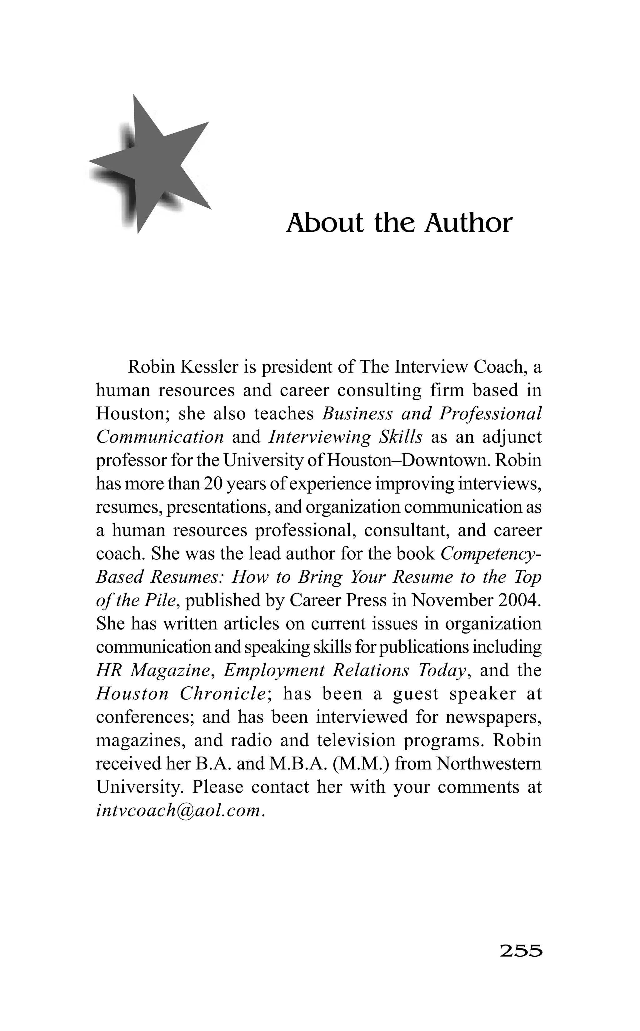 255
About the Author
Robin Kessler is president of The Interview Coach, a
human resources and career consulting firm based in
Houston; she also teaches Business and Professional
Communication and Interviewing Skills as an adjunct
professor for the University of Houston–Downtown. Robin
has more than 20 years of experience improving interviews,
resumes, presentations, and organization communication as
a human resources professional, consultant, and career
coach. She was the lead author for the book Competency-
Based Resumes: How to Bring Your Resume to the Top
of the Pile, published by Career Press in November 2004.
She has written articles on current issues in organization
communicationandspeakingskillsforpublicationsincluding
HR Magazine, Employment Relations Today, and the
Houston Chronicle; has been a guest speaker at
conferences; and has been interviewed for newspapers,
magazines, and radio and television programs. Robin
received her B.A. and M.B.A. (M.M.) from Northwestern
University. Please contact her with your comments at
intvcoach@aol.com.
 