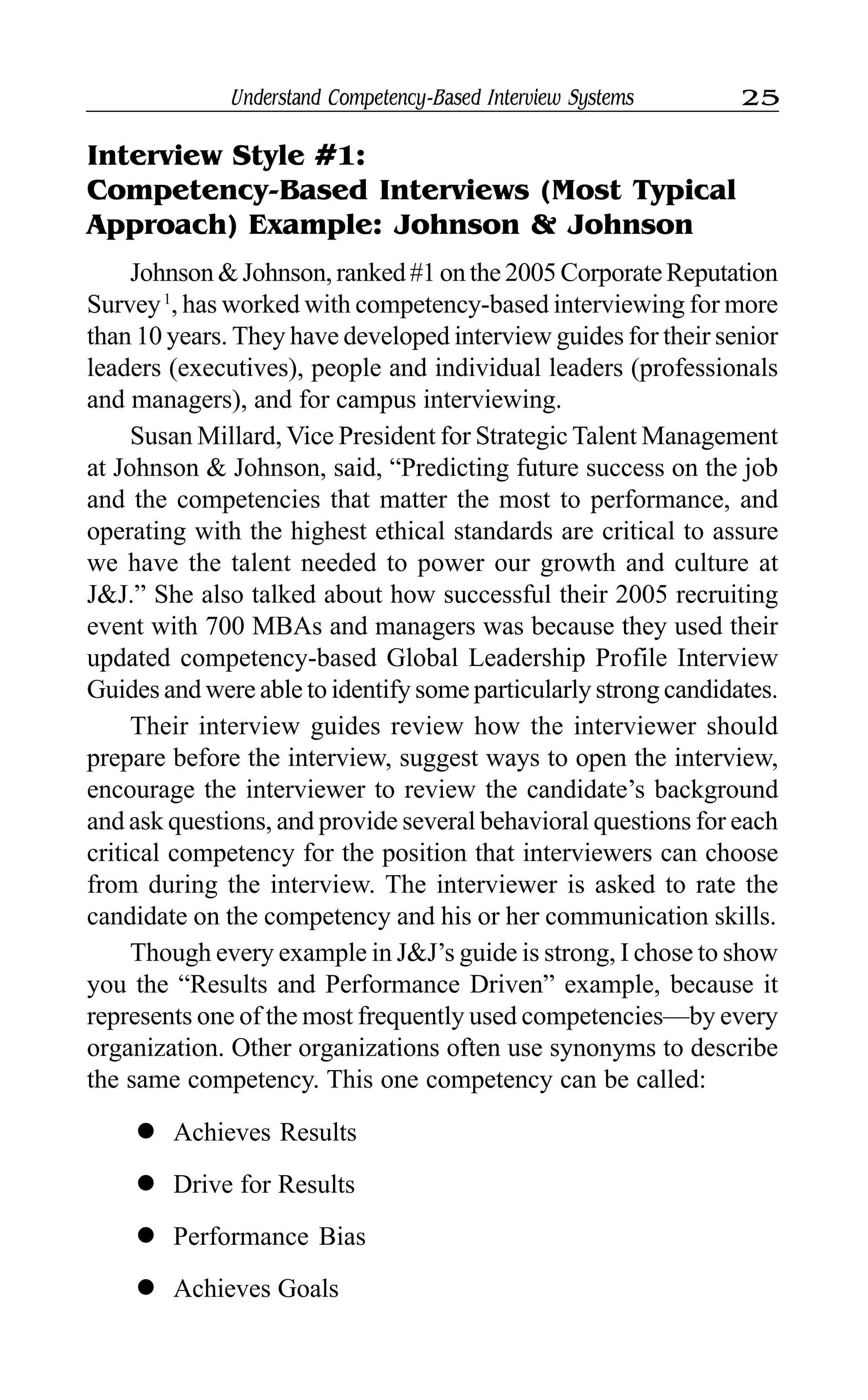 Understand Competency-Based Interview Systems 25
Interview Style #1:
Competency-Based Interviews (Most Typical
Approach) Example: Johnson & Johnson
Johnson & Johnson, ranked #1 on the 2005 Corporate Reputation
Survey1
, has worked with competency-based interviewing for more
than 10 years. They have developed interview guides for their senior
leaders (executives), people and individual leaders (professionals
and managers), and for campus interviewing.
Susan Millard, Vice President for Strategic Talent Management
at Johnson & Johnson, said, “Predicting future success on the job
and the competencies that matter the most to performance, and
operating with the highest ethical standards are critical to assure
we have the talent needed to power our growth and culture at
J&J.” She also talked about how successful their 2005 recruiting
event with 700 MBAs and managers was because they used their
updated competency-based Global Leadership Profile Interview
Guides and were able to identify some particularly strong candidates.
Their interview guides review how the interviewer should
prepare before the interview, suggest ways to open the interview,
encourage the interviewer to review the candidate’s background
and ask questions, and provide several behavioral questions for each
critical competency for the position that interviewers can choose
from during the interview. The interviewer is asked to rate the
candidate on the competency and his or her communication skills.
Though every example in J&J’s guide is strong, I chose to show
you the “Results and Performance Driven” example, because it
represents one of the most frequently used competencies—by every
organization. Other organizations often use synonyms to describe
the same competency. This one competency can be called:
l Achieves Results
l Drive for Results
l Performance Bias
l Achieves Goals
 