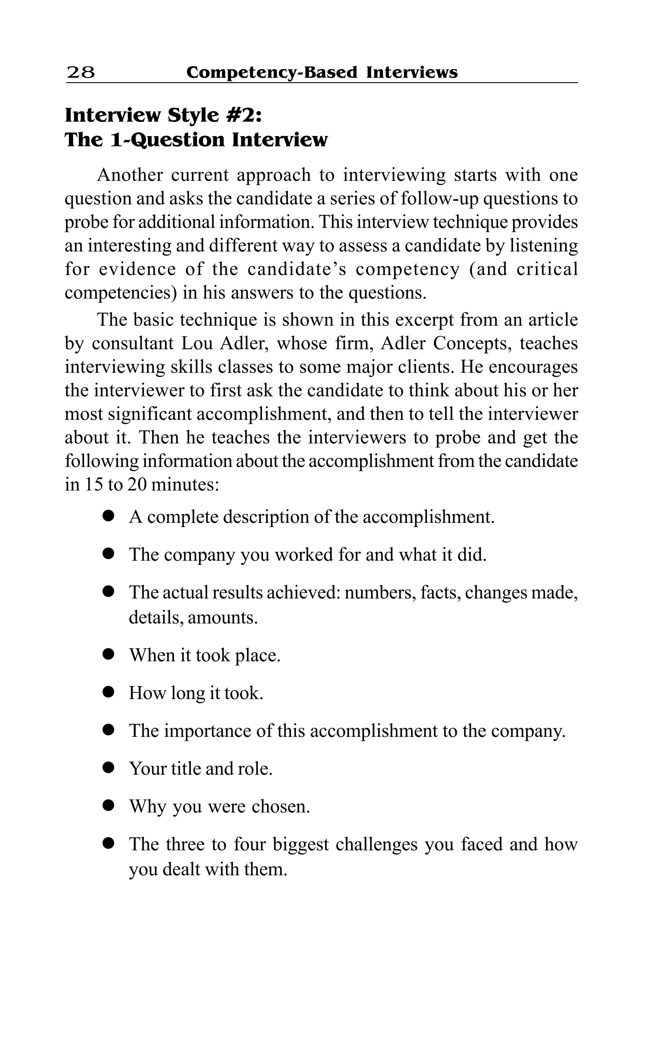 Competency-Based Interviews28
Interview Style #2:
The 1-Question Interview
Another current approach to interviewing starts with one
question and asks the candidate a series of follow-up questions to
probe for additional information. This interview technique provides
an interesting and different way to assess a candidate by listening
for evidence of the candidate’s competency (and critical
competencies) in his answers to the questions.
The basic technique is shown in this excerpt from an article
by consultant Lou Adler, whose firm, Adler Concepts, teaches
interviewing skills classes to some major clients. He encourages
the interviewer to first ask the candidate to think about his or her
most significant accomplishment, and then to tell the interviewer
about it. Then he teaches the interviewers to probe and get the
following information about the accomplishment from the candidate
in 15 to 20 minutes:
l A complete description of the accomplishment.
l The company you worked for and what it did.
l The actual results achieved: numbers, facts, changes made,
details, amounts.
l When it took place.
l How long it took.
l The importance of this accomplishment to the company.
l Your title and role.
l Why you were chosen.
l The three to four biggest challenges you faced and how
you dealt with them.
 