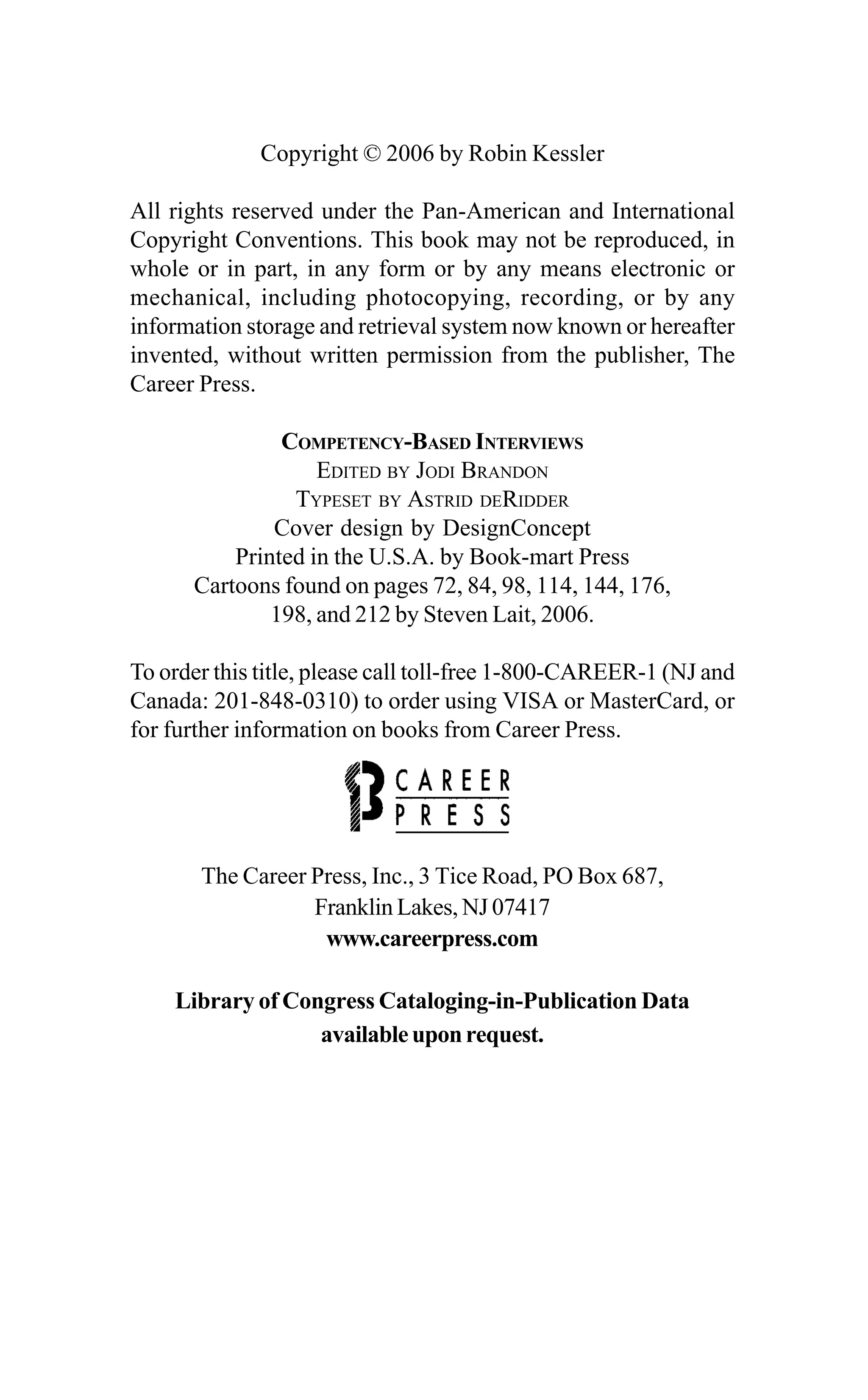 Copyright © 2006 by Robin Kessler
All rights reserved under the Pan-American and International
Copyright Conventions. This book may not be reproduced, in
whole or in part, in any form or by any means electronic or
mechanical, including photocopying, recording, or by any
information storage and retrieval system now known or hereafter
invented, without written permission from the publisher, The
Career Press.
COMPETENCY-BASED INTERVIEWS
EDITED BY JODI BRANDON
TYPESET BY ASTRID DERIDDER
Cover design by DesignConcept
Printed in the U.S.A. by Book-mart Press
Cartoons found on pages 72, 84, 98, 114, 144, 176,
198, and 212 by Steven Lait, 2006.
To order this title, please call toll-free 1-800-CAREER-1 (NJ and
Canada: 201-848-0310) to order using VISA or MasterCard, or
for further information on books from Career Press.
The Career Press, Inc., 3 Tice Road, PO Box 687,
Franklin Lakes, NJ 07417
www.careerpress.com
Library of Congress Cataloging-in-Publication Data
availableuponrequest.
 