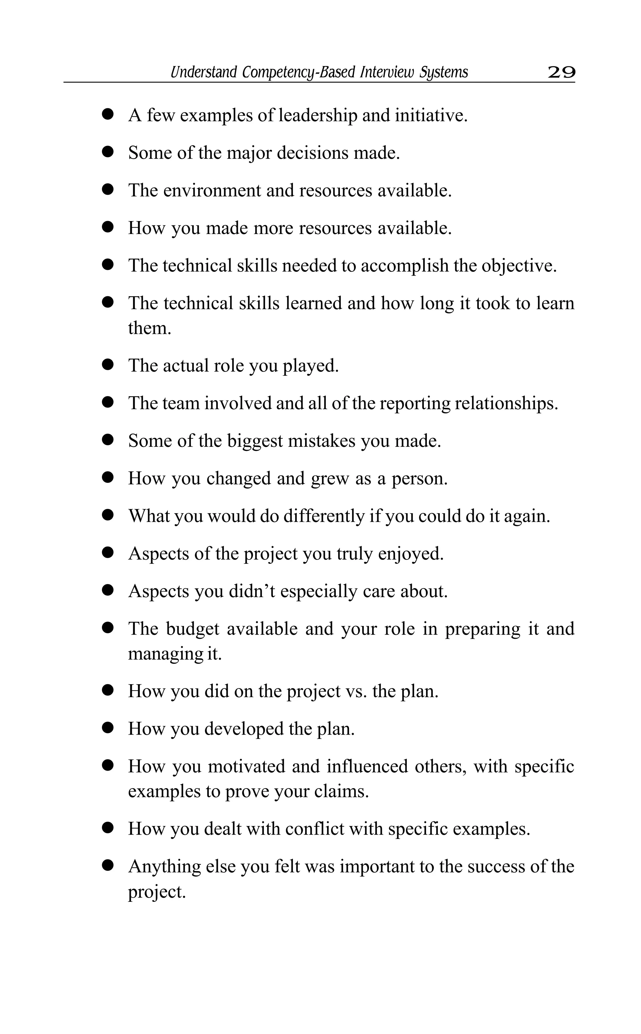 Understand Competency-Based Interview Systems 29
l A few examples of leadership and initiative.
l Some of the major decisions made.
l The environment and resources available.
l How you made more resources available.
l The technical skills needed to accomplish the objective.
l The technical skills learned and how long it took to learn
them.
l The actual role you played.
l The team involved and all of the reporting relationships.
l Some of the biggest mistakes you made.
l How you changed and grew as a person.
l What you would do differently if you could do it again.
l Aspects of the project you truly enjoyed.
l Aspects you didn’t especially care about.
l The budget available and your role in preparing it and
managing it.
l How you did on the project vs. the plan.
l How you developed the plan.
l How you motivated and influenced others, with specific
examples to prove your claims.
l How you dealt with conflict with specific examples.
l Anything else you felt was important to the success of the
project.
 