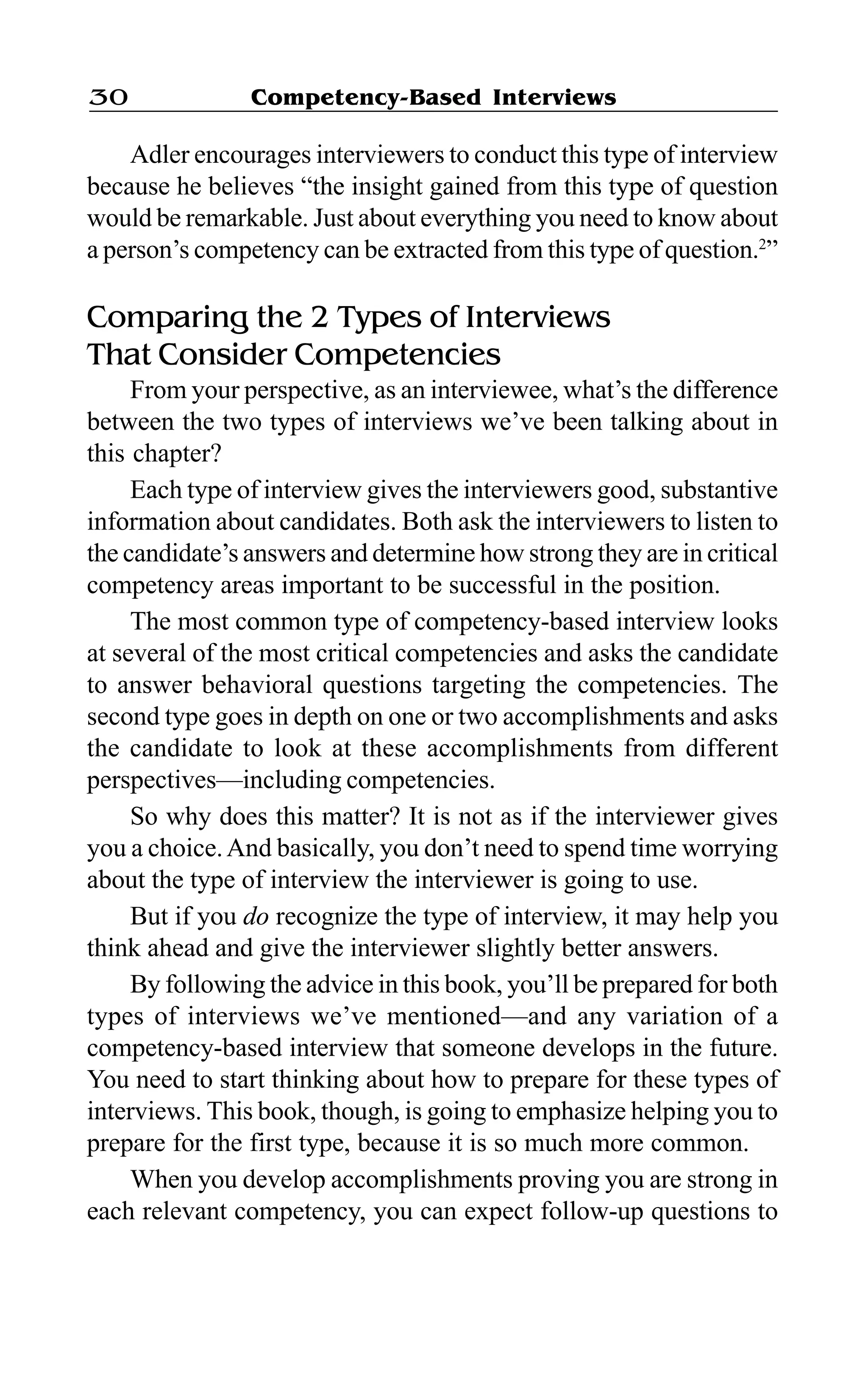 Competency-Based Interviews30
Adler encourages interviewers to conduct this type of interview
because he believes “the insight gained from this type of question
would be remarkable. Just about everything you need to know about
a person’s competency can be extracted from this type of question.2
”
Comparing the 2 Types of Interviews
That Consider Competencies
From your perspective, as an interviewee, what’s the difference
between the two types of interviews we’ve been talking about in
this chapter?
Each type of interview gives the interviewers good, substantive
information about candidates. Both ask the interviewers to listen to
the candidate’s answers and determine how strong they are in critical
competency areas important to be successful in the position.
The most common type of competency-based interview looks
at several of the most critical competencies and asks the candidate
to answer behavioral questions targeting the competencies. The
second type goes in depth on one or two accomplishments and asks
the candidate to look at these accomplishments from different
perspectives—including competencies.
So why does this matter? It is not as if the interviewer gives
you a choice.And basically, you don’t need to spend time worrying
about the type of interview the interviewer is going to use.
But if you do recognize the type of interview, it may help you
think ahead and give the interviewer slightly better answers.
By following the advice in this book, you’ll be prepared for both
types of interviews we’ve mentioned—and any variation of a
competency-based interview that someone develops in the future.
You need to start thinking about how to prepare for these types of
interviews. This book, though, is going to emphasize helping you to
prepare for the first type, because it is so much more common.
When you develop accomplishments proving you are strong in
each relevant competency, you can expect follow-up questions to
 