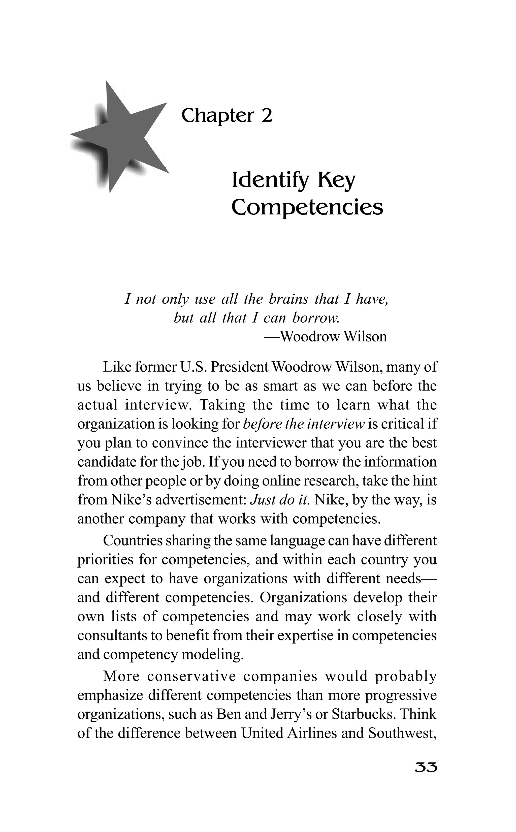 33
Chapter 2
Identify Key
Competencies
I not only use all the brains that I have,
but all that I can borrow.
—Woodrow Wilson
Like former U.S. President Woodrow Wilson, many of
us believe in trying to be as smart as we can before the
actual interview. Taking the time to learn what the
organization is looking for before the interview is critical if
you plan to convince the interviewer that you are the best
candidate for the job. If you need to borrow the information
from other people or by doing online research, take the hint
from Nike’s advertisement: Just do it. Nike, by the way, is
another company that works with competencies.
Countries sharing the same language can have different
priorities for competencies, and within each country you
can expect to have organizations with different needs—
and different competencies. Organizations develop their
own lists of competencies and may work closely with
consultants to benefit from their expertise in competencies
and competency modeling.
More conservative companies would probably
emphasize different competencies than more progressive
organizations, such as Ben and Jerry’s or Starbucks. Think
of the difference between United Airlines and Southwest,
 