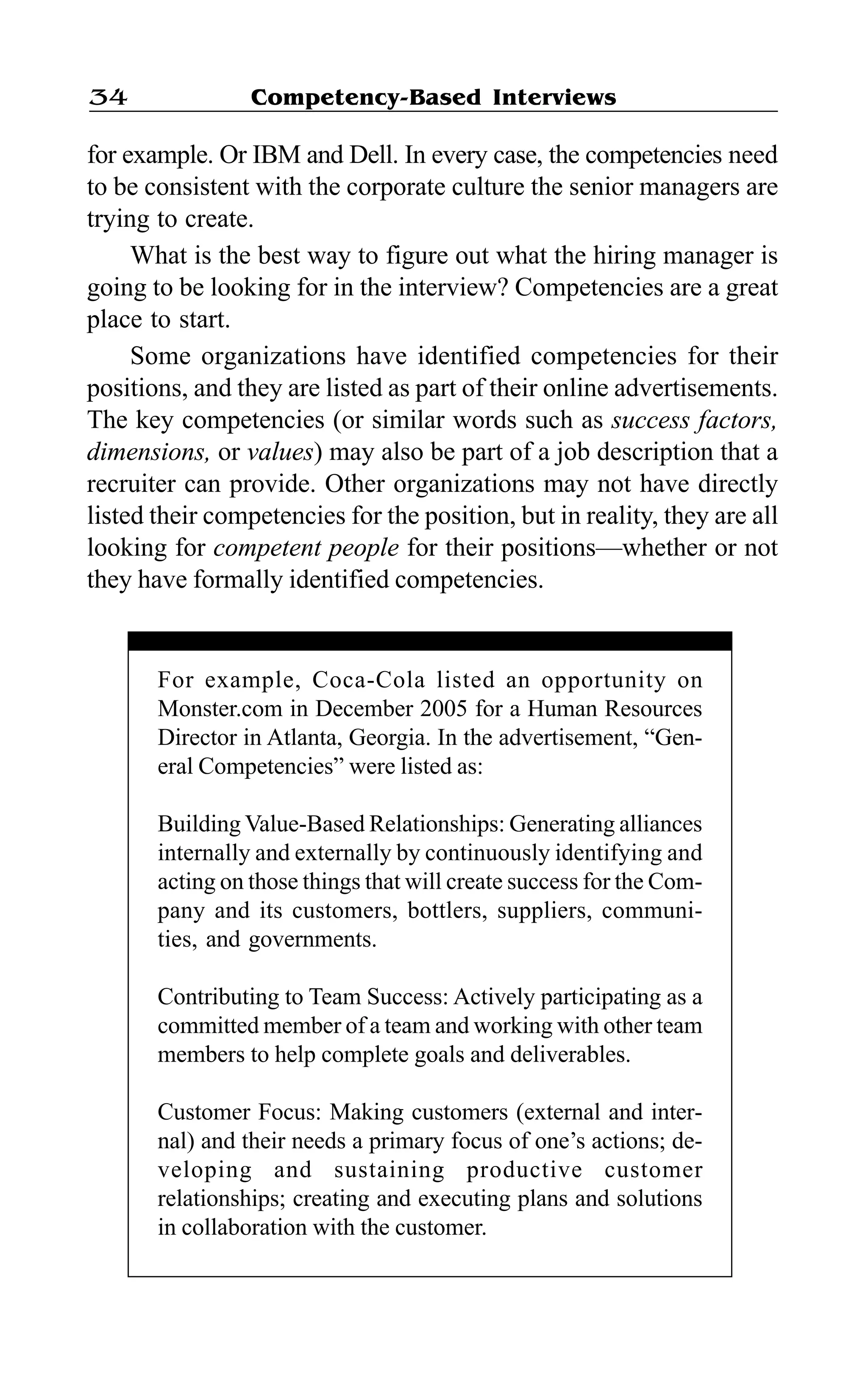 Competency-Based Interviews34
for example. Or IBM and Dell. In every case, the competencies need
to be consistent with the corporate culture the senior managers are
trying to create.
What is the best way to figure out what the hiring manager is
going to be looking for in the interview? Competencies are a great
place to start.
Some organizations have identified competencies for their
positions, and they are listed as part of their online advertisements.
The key competencies (or similar words such as success factors,
dimensions, or values) may also be part of a job description that a
recruiter can provide. Other organizations may not have directly
listed their competencies for the position, but in reality, they are all
looking for competent people for their positions—whether or not
they have formally identified competencies.
For example, Coca-Cola listed an opportunity on
Monster.com in December 2005 for a Human Resources
Director in Atlanta, Georgia. In the advertisement, “Gen-
eral Competencies” were listed as:
Building Value-Based Relationships: Generating alliances
internally and externally by continuously identifying and
acting on those things that will create success for the Com-
pany and its customers, bottlers, suppliers, communi-
ties, and governments.
Contributing to Team Success: Actively participating as a
committed member of a team and working with other team
members to help complete goals and deliverables.
Customer Focus: Making customers (external and inter-
nal) and their needs a primary focus of one’s actions; de-
veloping and sustaining productive customer
relationships; creating and executing plans and solutions
in collaboration with the customer.
 