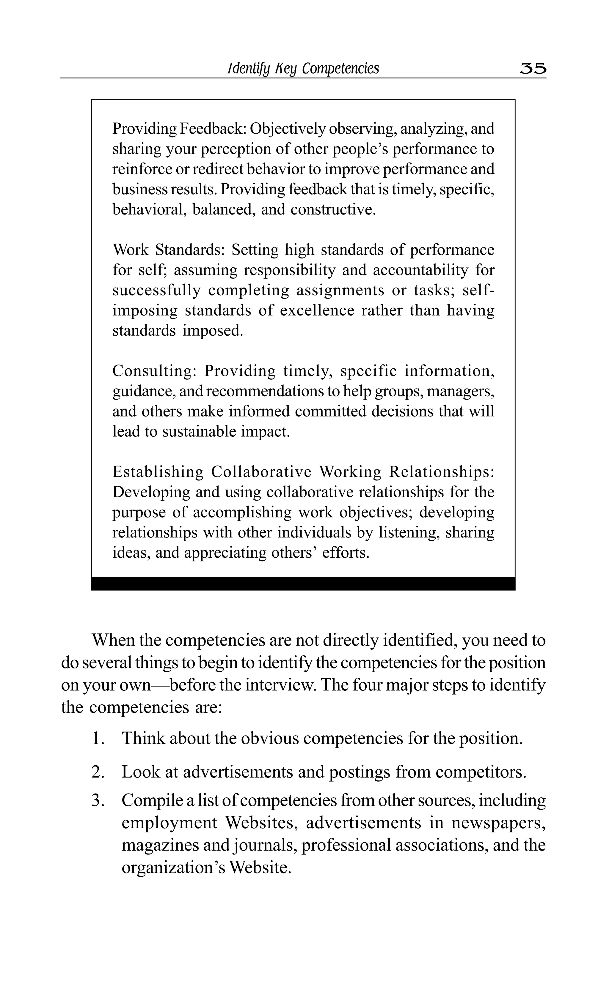 Identify Key Competencies 35
Providing Feedback: Objectively observing, analyzing, and
sharing your perception of other people’s performance to
reinforce or redirect behavior to improve performance and
business results. Providing feedback that is timely, specific,
behavioral, balanced, and constructive.
Work Standards: Setting high standards of performance
for self; assuming responsibility and accountability for
successfully completing assignments or tasks; self-
imposing standards of excellence rather than having
standards imposed.
Consulting: Providing timely, specific information,
guidance, and recommendations to help groups, managers,
and others make informed committed decisions that will
lead to sustainable impact.
Establishing Collaborative Working Relationships:
Developing and using collaborative relationships for the
purpose of accomplishing work objectives; developing
relationships with other individuals by listening, sharing
ideas, and appreciating others’ efforts.
When the competencies are not directly identified, you need to
do several things to begin to identify the competencies for the position
on your own—before the interview. The four major steps to identify
the competencies are:
1. Think about the obvious competencies for the position.
2. Look at advertisements and postings from competitors.
3. Compile a list of competencies from other sources, including
employment Websites, advertisements in newspapers,
magazines and journals, professional associations, and the
organization’s Website.
 