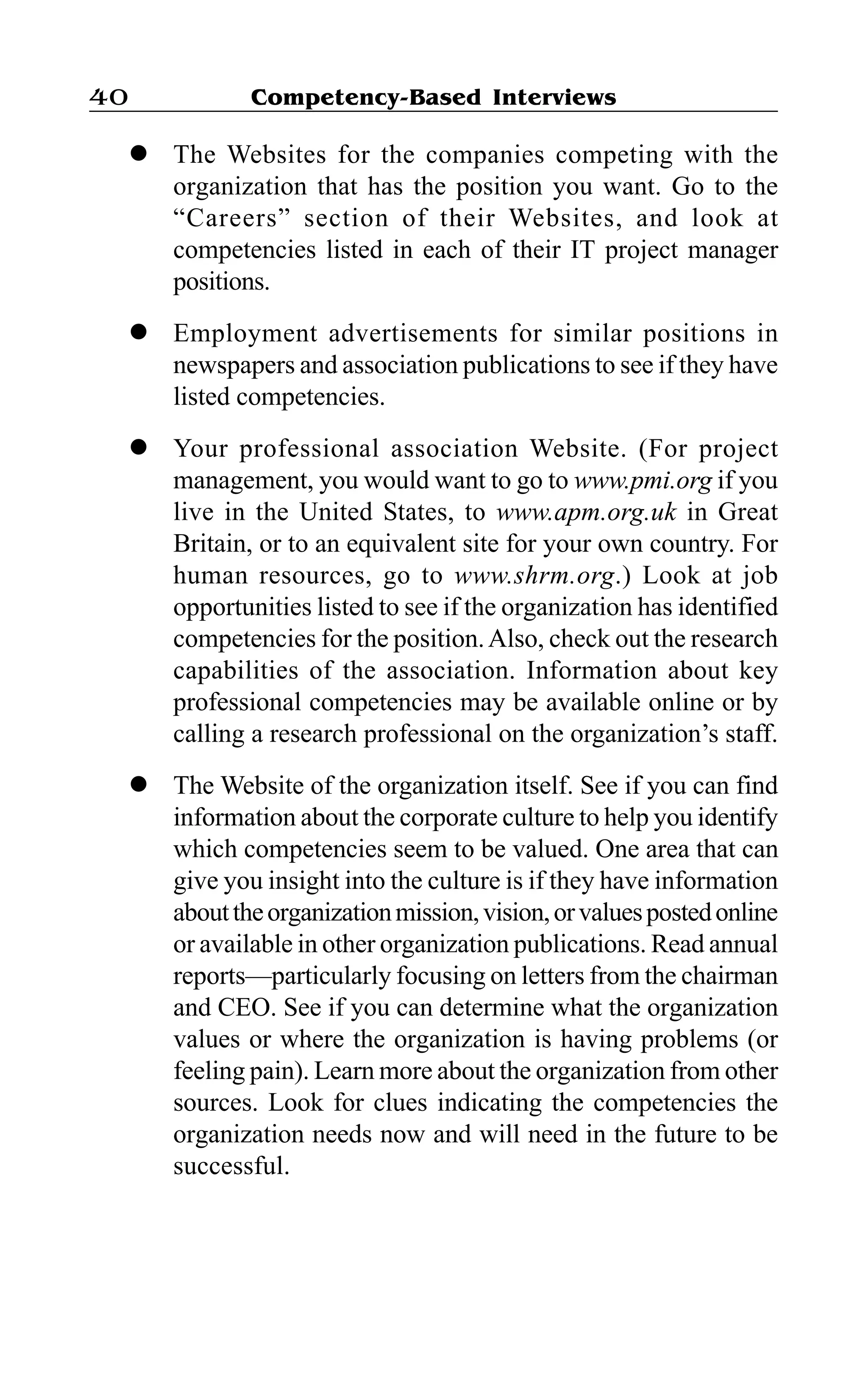 Competency-Based Interviews40
l The Websites for the companies competing with the
organization that has the position you want. Go to the
“Careers” section of their Websites, and look at
competencies listed in each of their IT project manager
positions.
l Employment advertisements for similar positions in
newspapers and association publications to see if they have
listed competencies.
l Your professional association Website. (For project
management, you would want to go to www.pmi.org if you
live in the United States, to www.apm.org.uk in Great
Britain, or to an equivalent site for your own country. For
human resources, go to www.shrm.org.) Look at job
opportunities listed to see if the organization has identified
competencies for the position.Also, check out the research
capabilities of the association. Information about key
professional competencies may be available online or by
calling a research professional on the organization’s staff.
l The Website of the organization itself. See if you can find
information about the corporate culture to help you identify
which competencies seem to be valued. One area that can
give you insight into the culture is if they have information
abouttheorganizationmission,vision,orvaluespostedonline
or available in other organization publications. Read annual
reports—particularly focusing on letters from the chairman
and CEO. See if you can determine what the organization
values or where the organization is having problems (or
feeling pain). Learn more about the organization from other
sources. Look for clues indicating the competencies the
organization needs now and will need in the future to be
successful.
 