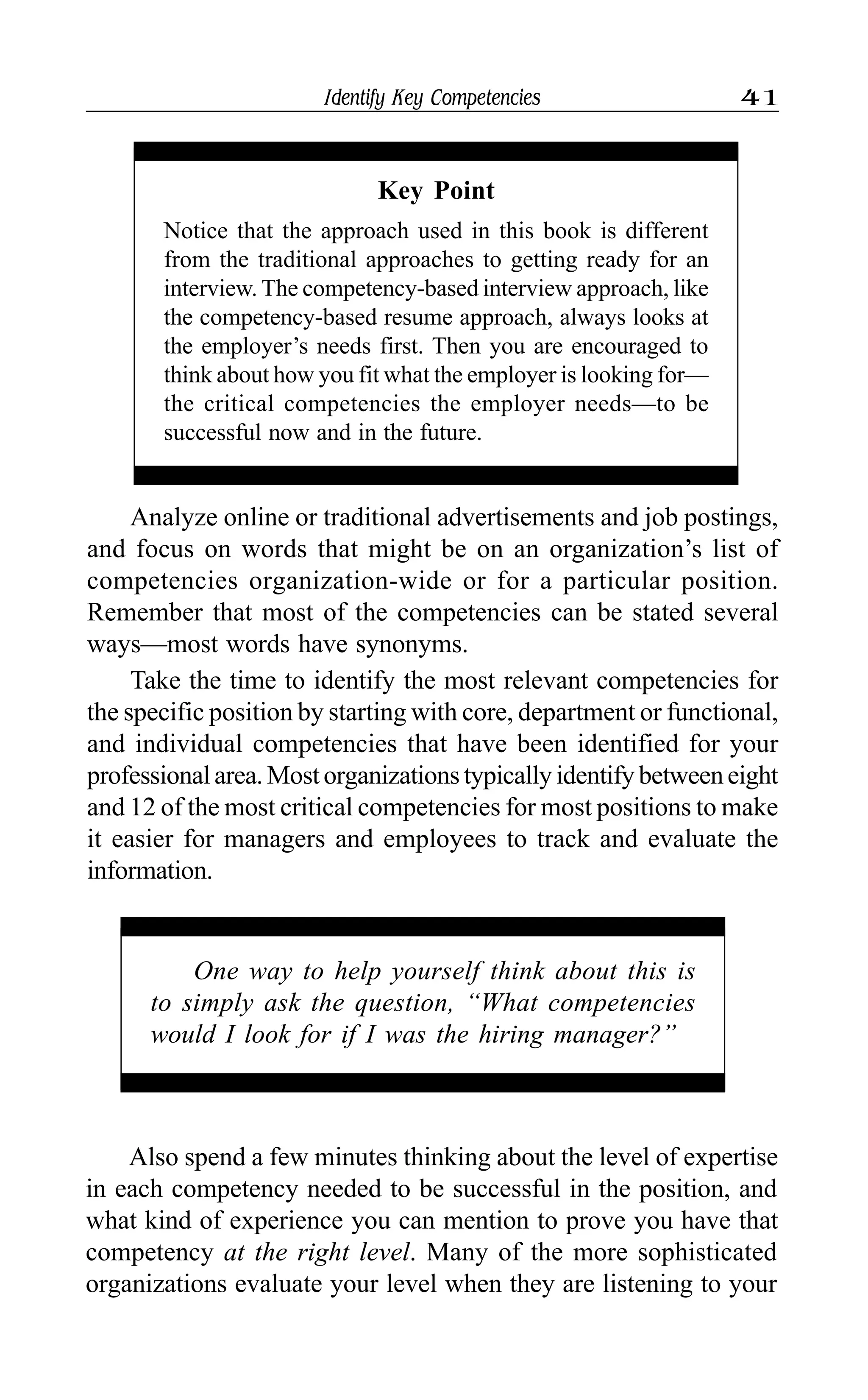 Identify Key Competencies 41
Analyze online or traditional advertisements and job postings,
and focus on words that might be on an organization’s list of
competencies organization-wide or for a particular position.
Remember that most of the competencies can be stated several
ways—most words have synonyms.
Take the time to identify the most relevant competencies for
the specific position by starting with core, department or functional,
and individual competencies that have been identified for your
professionalarea.Mostorganizationstypicallyidentifybetweeneight
and 12 of the most critical competencies for most positions to make
it easier for managers and employees to track and evaluate the
information.
Key Point
Notice that the approach used in this book is different
from the traditional approaches to getting ready for an
interview. The competency-based interview approach, like
the competency-based resume approach, always looks at
the employer’s needs first. Then you are encouraged to
think about how you fit what the employer is looking for—
the critical competencies the employer needs—to be
successful now and in the future.
One way to help yourself think about this is
to simply ask the question, “What competencies
would I look for if I was the hiring manager?”
Also spend a few minutes thinking about the level of expertise
in each competency needed to be successful in the position, and
what kind of experience you can mention to prove you have that
competency at the right level. Many of the more sophisticated
organizations evaluate your level when they are listening to your
 