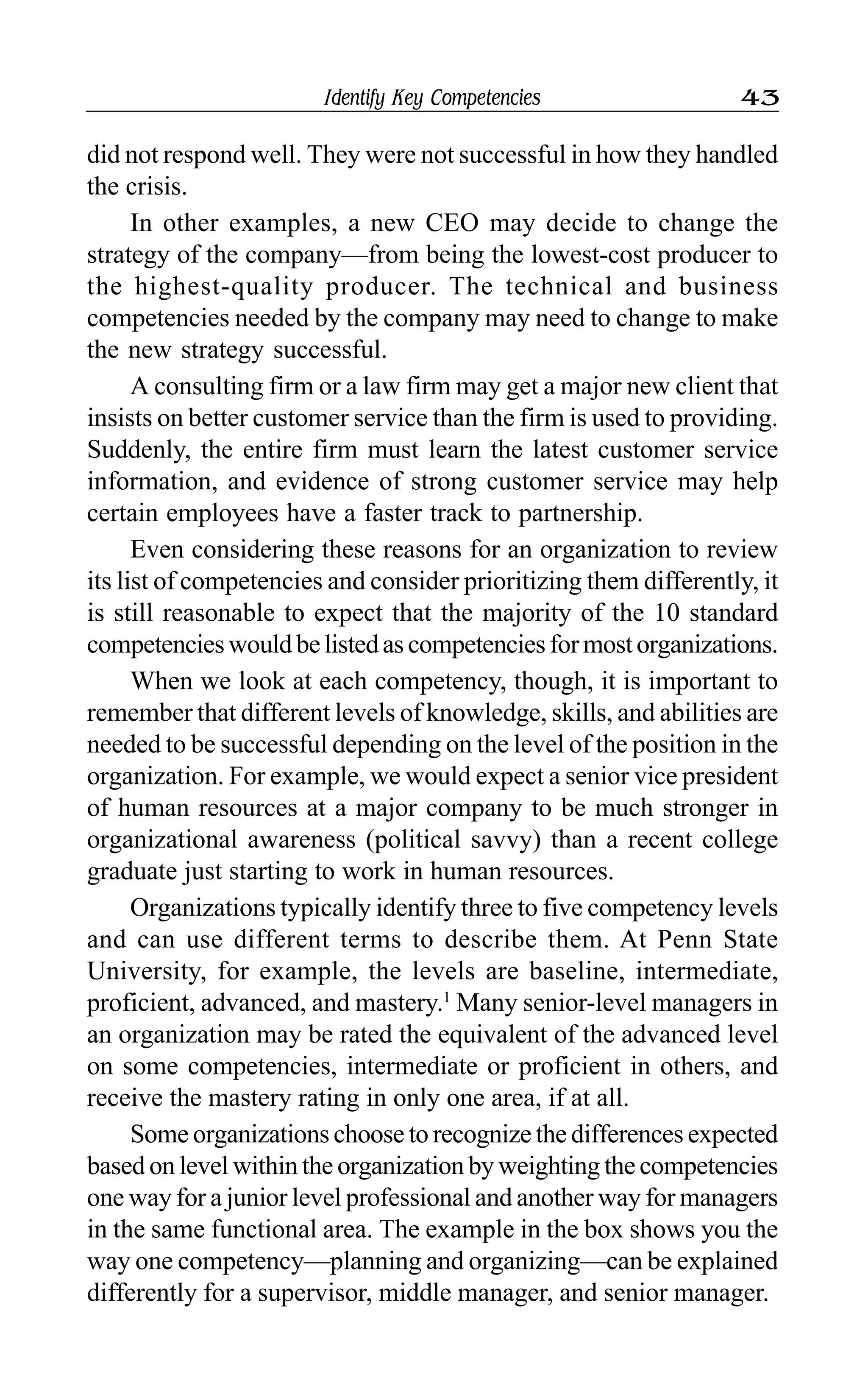 Identify Key Competencies 43
did not respond well. They were not successful in how they handled
the crisis.
In other examples, a new CEO may decide to change the
strategy of the company—from being the lowest-cost producer to
the highest-quality producer. The technical and business
competencies needed by the company may need to change to make
the new strategy successful.
A consulting firm or a law firm may get a major new client that
insists on better customer service than the firm is used to providing.
Suddenly, the entire firm must learn the latest customer service
information, and evidence of strong customer service may help
certain employees have a faster track to partnership.
Even considering these reasons for an organization to review
its list of competencies and consider prioritizing them differently, it
is still reasonable to expect that the majority of the 10 standard
competencieswouldbelistedascompetenciesformostorganizations.
When we look at each competency, though, it is important to
remember that different levels of knowledge, skills, and abilities are
needed to be successful depending on the level of the position in the
organization. For example, we would expect a senior vice president
of human resources at a major company to be much stronger in
organizational awareness (political savvy) than a recent college
graduate just starting to work in human resources.
Organizations typically identify three to five competency levels
and can use different terms to describe them. At Penn State
University, for example, the levels are baseline, intermediate,
proficient, advanced, and mastery.1
Many senior-level managers in
an organization may be rated the equivalent of the advanced level
on some competencies, intermediate or proficient in others, and
receive the mastery rating in only one area, if at all.
Some organizations choose to recognize the differences expected
based on level within the organization by weighting the competencies
one way for a junior level professional and another way for managers
in the same functional area. The example in the box shows you the
way one competency—planning and organizing—can be explained
differently for a supervisor, middle manager, and senior manager.
 