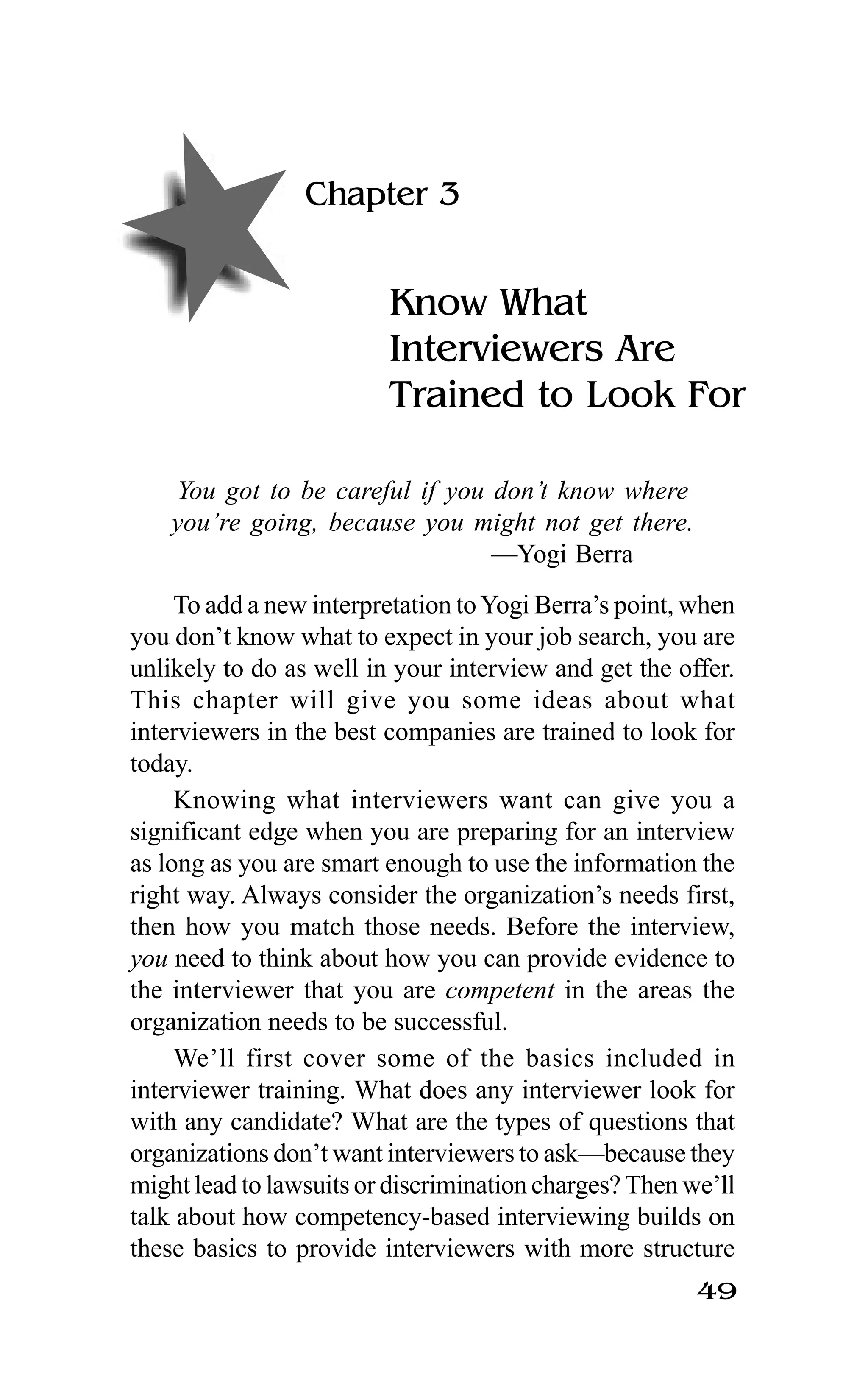 49
Chapter 3
Know What
Interviewers Are
Trained to Look For
You got to be careful if you don’t know where
you’re going, because you might not get there.
—Yogi Berra
To add a new interpretation toYogi Berra’s point, when
you don’t know what to expect in your job search, you are
unlikely to do as well in your interview and get the offer.
This chapter will give you some ideas about what
interviewers in the best companies are trained to look for
today.
Knowing what interviewers want can give you a
significant edge when you are preparing for an interview
as long as you are smart enough to use the information the
right way. Always consider the organization’s needs first,
then how you match those needs. Before the interview,
you need to think about how you can provide evidence to
the interviewer that you are competent in the areas the
organization needs to be successful.
We’ll first cover some of the basics included in
interviewer training. What does any interviewer look for
with any candidate? What are the types of questions that
organizations don’t want interviewers to ask—because they
might lead to lawsuits or discrimination charges? Then we’ll
talk about how competency-based interviewing builds on
these basics to provide interviewers with more structure
 