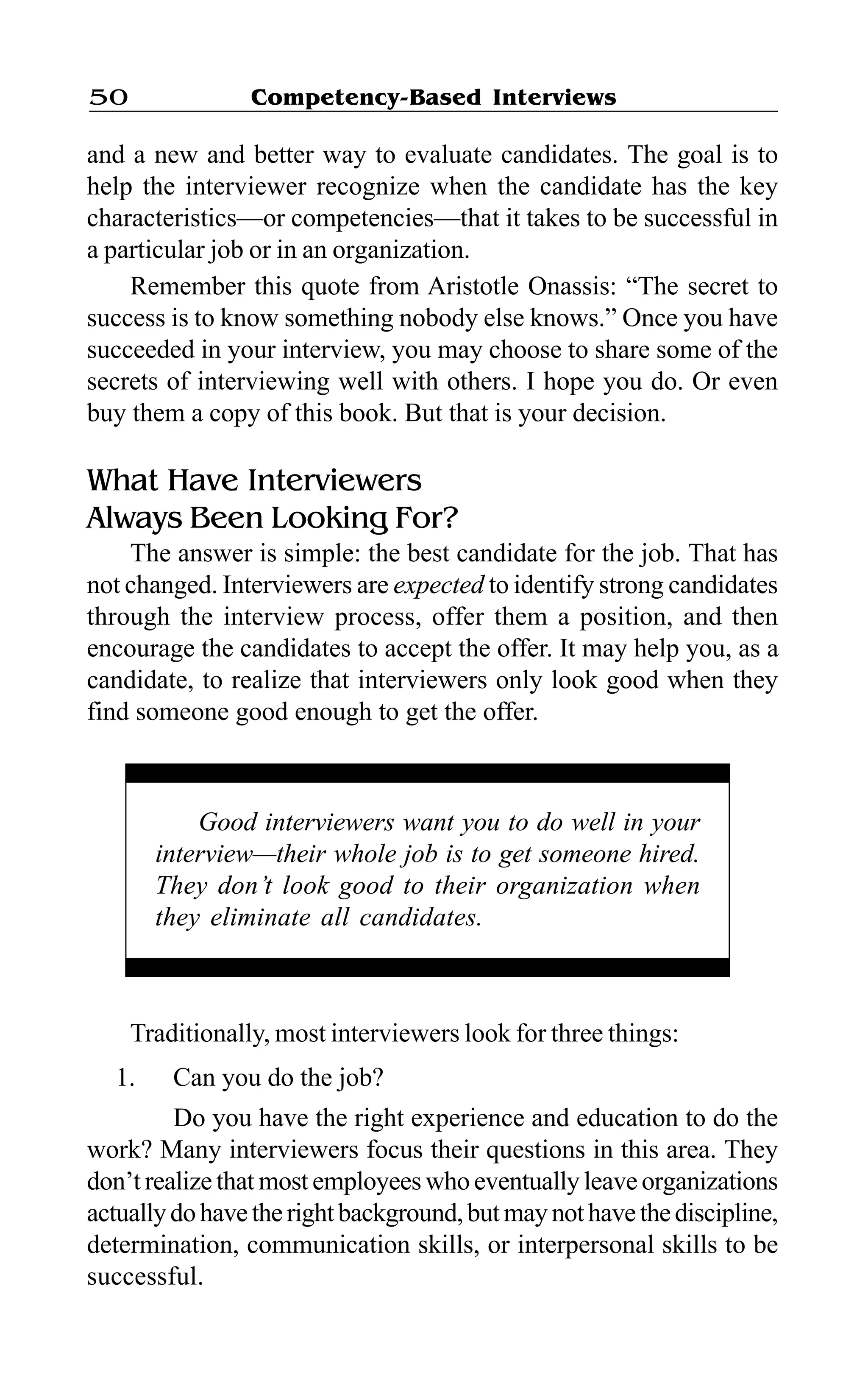 Competency-Based Interviews50
and a new and better way to evaluate candidates. The goal is to
help the interviewer recognize when the candidate has the key
characteristics—or competencies—that it takes to be successful in
a particular job or in an organization.
Remember this quote from Aristotle Onassis: “The secret to
success is to know something nobody else knows.” Once you have
succeeded in your interview, you may choose to share some of the
secrets of interviewing well with others. I hope you do. Or even
buy them a copy of this book. But that is your decision.
What Have Interviewers
Always Been Looking For?
The answer is simple: the best candidate for the job. That has
not changed. Interviewers are expected to identify strong candidates
through the interview process, offer them a position, and then
encourage the candidates to accept the offer. It may help you, as a
candidate, to realize that interviewers only look good when they
find someone good enough to get the offer.
Good interviewers want you to do well in your
interview—their whole job is to get someone hired.
They don’t look good to their organization when
they eliminate all candidates.
Traditionally, most interviewers look for three things:
1. Can you do the job?
Do you have the right experience and education to do the
work? Many interviewers focus their questions in this area. They
don’t realize that most employees who eventually leave organizations
actuallydohavetherightbackground,butmaynothavethediscipline,
determination, communication skills, or interpersonal skills to be
successful.
 