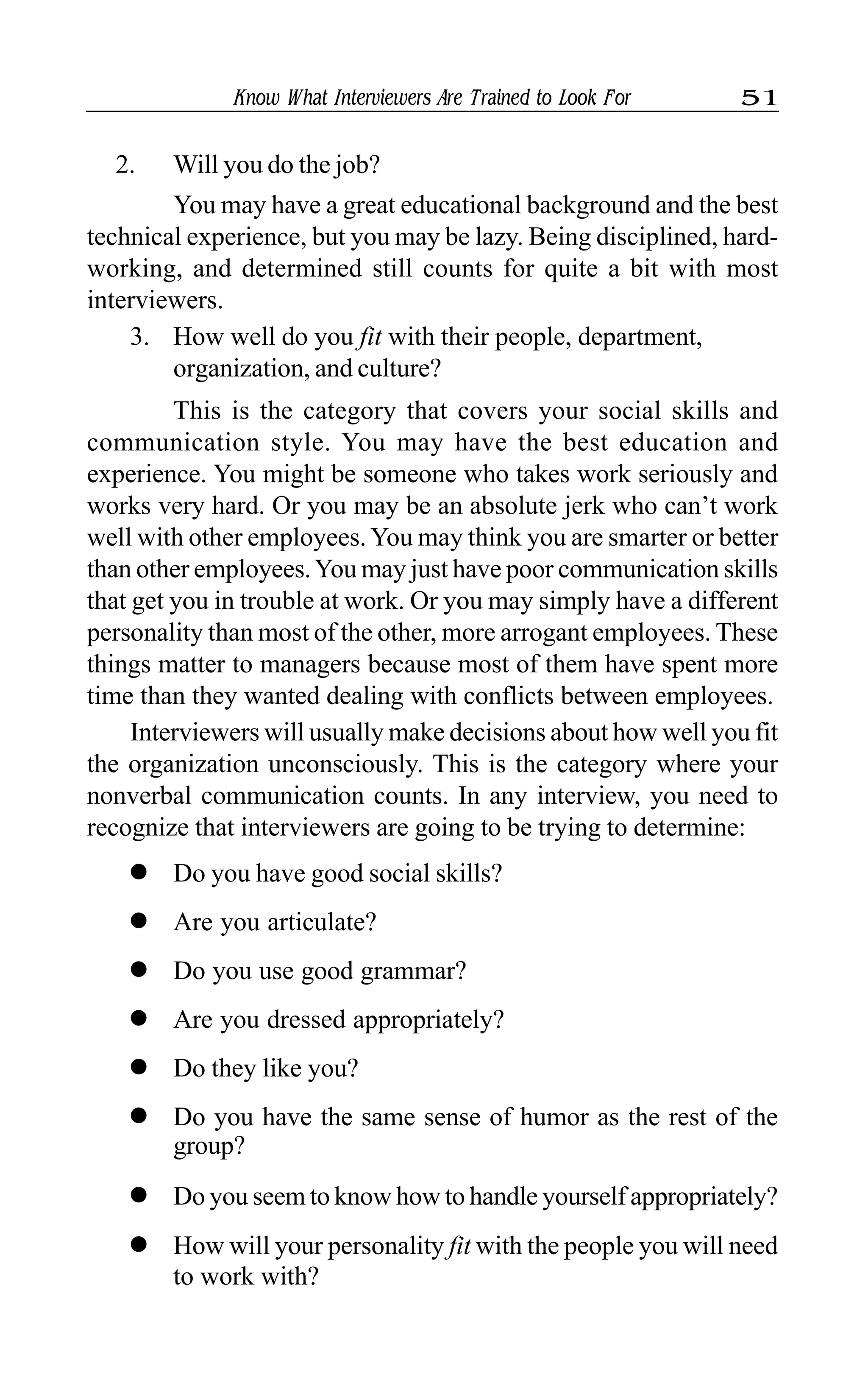 Know What Interviewers Are Trained to Look For 51
2. Will you do the job?
You may have a great educational background and the best
technical experience, but you may be lazy. Being disciplined, hard-
working, and determined still counts for quite a bit with most
interviewers.
3. How well do you fit with their people, department,
organization, and culture?
This is the category that covers your social skills and
communication style. You may have the best education and
experience. You might be someone who takes work seriously and
works very hard. Or you may be an absolute jerk who can’t work
well with other employees. You may think you are smarter or better
than other employees.You may just have poor communication skills
that get you in trouble at work. Or you may simply have a different
personality than most of the other, more arrogant employees. These
things matter to managers because most of them have spent more
time than they wanted dealing with conflicts between employees.
Interviewers will usually make decisions about how well you fit
the organization unconsciously. This is the category where your
nonverbal communication counts. In any interview, you need to
recognize that interviewers are going to be trying to determine:
l Do you have good social skills?
l Are you articulate?
l Do you use good grammar?
l Are you dressed appropriately?
l Do they like you?
l Do you have the same sense of humor as the rest of the
group?
l Do you seem to know how to handle yourself appropriately?
l How will your personality fit with the people you will need
to work with?
 