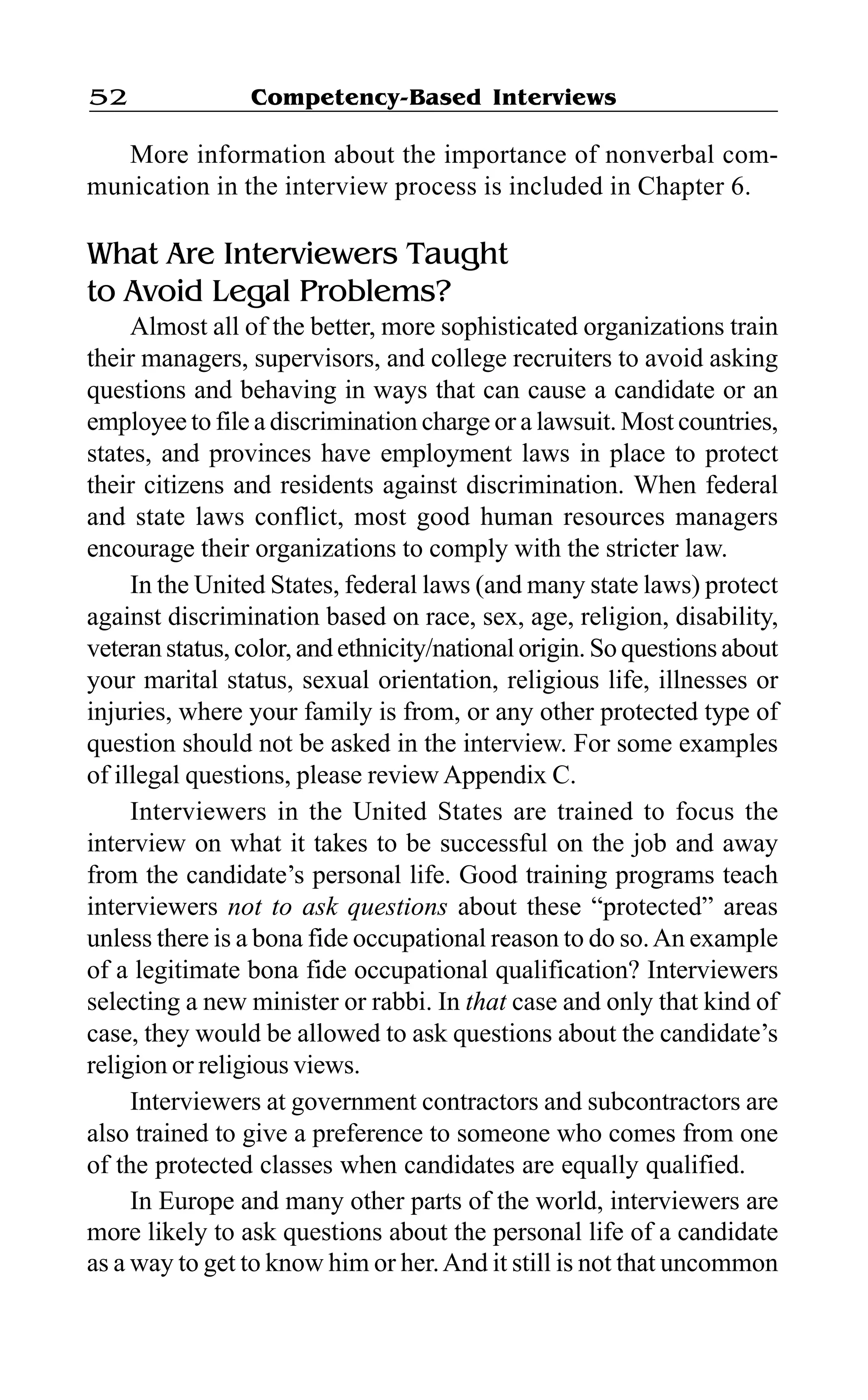 Competency-Based Interviews52
More information about the importance of nonverbal com-
munication in the interview process is included in Chapter 6.
What Are Interviewers Taught
to Avoid Legal Problems?
Almost all of the better, more sophisticated organizations train
their managers, supervisors, and college recruiters to avoid asking
questions and behaving in ways that can cause a candidate or an
employee to file a discrimination charge or a lawsuit. Most countries,
states, and provinces have employment laws in place to protect
their citizens and residents against discrimination. When federal
and state laws conflict, most good human resources managers
encourage their organizations to comply with the stricter law.
In the United States, federal laws (and many state laws) protect
against discrimination based on race, sex, age, religion, disability,
veteran status, color, and ethnicity/national origin. So questions about
your marital status, sexual orientation, religious life, illnesses or
injuries, where your family is from, or any other protected type of
question should not be asked in the interview. For some examples
of illegal questions, please review Appendix C.
Interviewers in the United States are trained to focus the
interview on what it takes to be successful on the job and away
from the candidate’s personal life. Good training programs teach
interviewers not to ask questions about these “protected” areas
unless there is a bona fide occupational reason to do so.An example
of a legitimate bona fide occupational qualification? Interviewers
selecting a new minister or rabbi. In that case and only that kind of
case, they would be allowed to ask questions about the candidate’s
religion or religious views.
Interviewers at government contractors and subcontractors are
also trained to give a preference to someone who comes from one
of the protected classes when candidates are equally qualified.
In Europe and many other parts of the world, interviewers are
more likely to ask questions about the personal life of a candidate
as a way to get to know him or her.And it still is not that uncommon
 