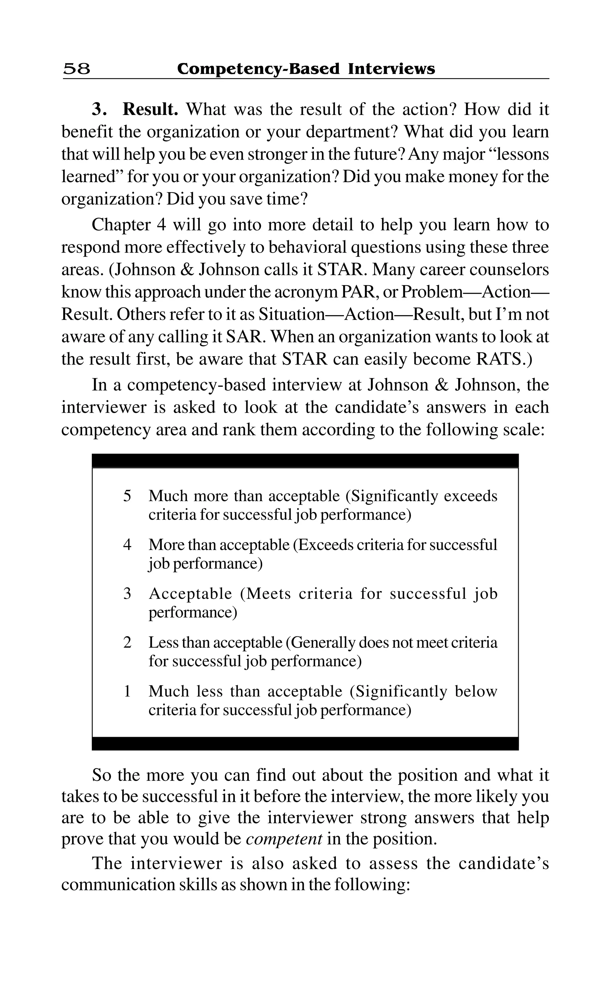 Competency-Based Interviews58
3. Result. What was the result of the action? How did it
benefit the organization or your department? What did you learn
that will help you be even stronger in the future?Any major “lessons
learned” for you or your organization? Did you make money for the
organization? Did you save time?
Chapter 4 will go into more detail to help you learn how to
respond more effectively to behavioral questions using these three
areas. (Johnson & Johnson calls it STAR. Many career counselors
know this approach under the acronym PAR, or Problem—Action—
Result. Others refer to it as Situation—Action—Result, but I’m not
aware of any calling it SAR. When an organization wants to look at
the result first, be aware that STAR can easily become RATS.)
In a competency-based interview at Johnson & Johnson, the
interviewer is asked to look at the candidate’s answers in each
competency area and rank them according to the following scale:
5 Much more than acceptable (Significantly exceeds
criteria for successful job performance)
4 More than acceptable (Exceeds criteria for successful
job performance)
3 Acceptable (Meets criteria for successful job
performance)
2 Less than acceptable (Generally does not meet criteria
for successful job performance)
1 Much less than acceptable (Significantly below
criteria for successful job performance)
So the more you can find out about the position and what it
takes to be successful in it before the interview, the more likely you
are to be able to give the interviewer strong answers that help
prove that you would be competent in the position.
The interviewer is also asked to assess the candidate’s
communication skills as shown in the following:
 