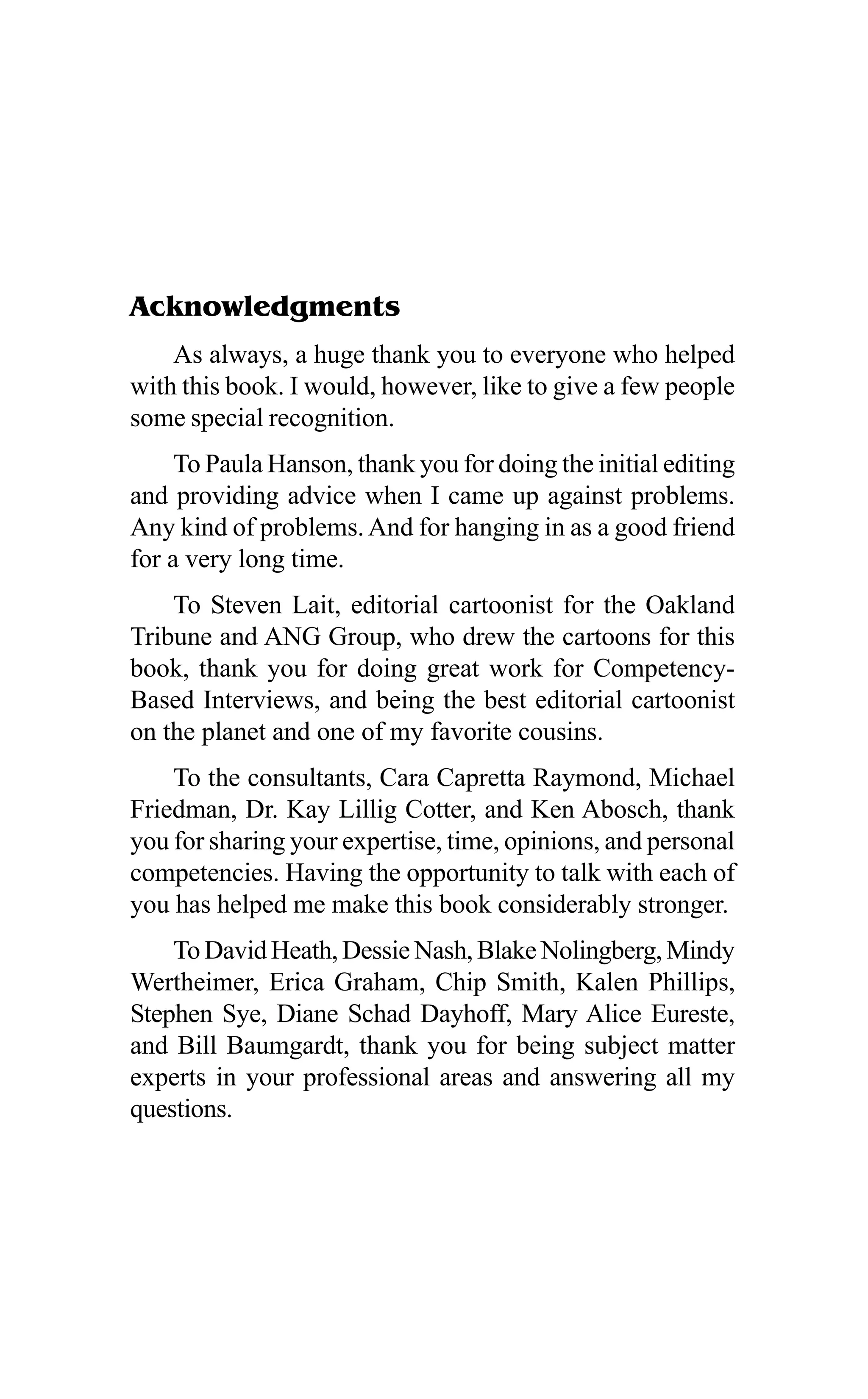 Acknowledgments
As always, a huge thank you to everyone who helped
with this book. I would, however, like to give a few people
some special recognition.
To Paula Hanson, thank you for doing the initial editing
and providing advice when I came up against problems.
Any kind of problems. And for hanging in as a good friend
for a very long time.
To Steven Lait, editorial cartoonist for the Oakland
Tribune and ANG Group, who drew the cartoons for this
book, thank you for doing great work for Competency-
Based Interviews, and being the best editorial cartoonist
on the planet and one of my favorite cousins.
To the consultants, Cara Capretta Raymond, Michael
Friedman, Dr. Kay Lillig Cotter, and Ken Abosch, thank
you for sharing your expertise, time, opinions, and personal
competencies. Having the opportunity to talk with each of
you has helped me make this book considerably stronger.
To David Heath, Dessie Nash, Blake Nolingberg, Mindy
Wertheimer, Erica Graham, Chip Smith, Kalen Phillips,
Stephen Sye, Diane Schad Dayhoff, Mary Alice Eureste,
and Bill Baumgardt, thank you for being subject matter
experts in your professional areas and answering all my
questions.
 