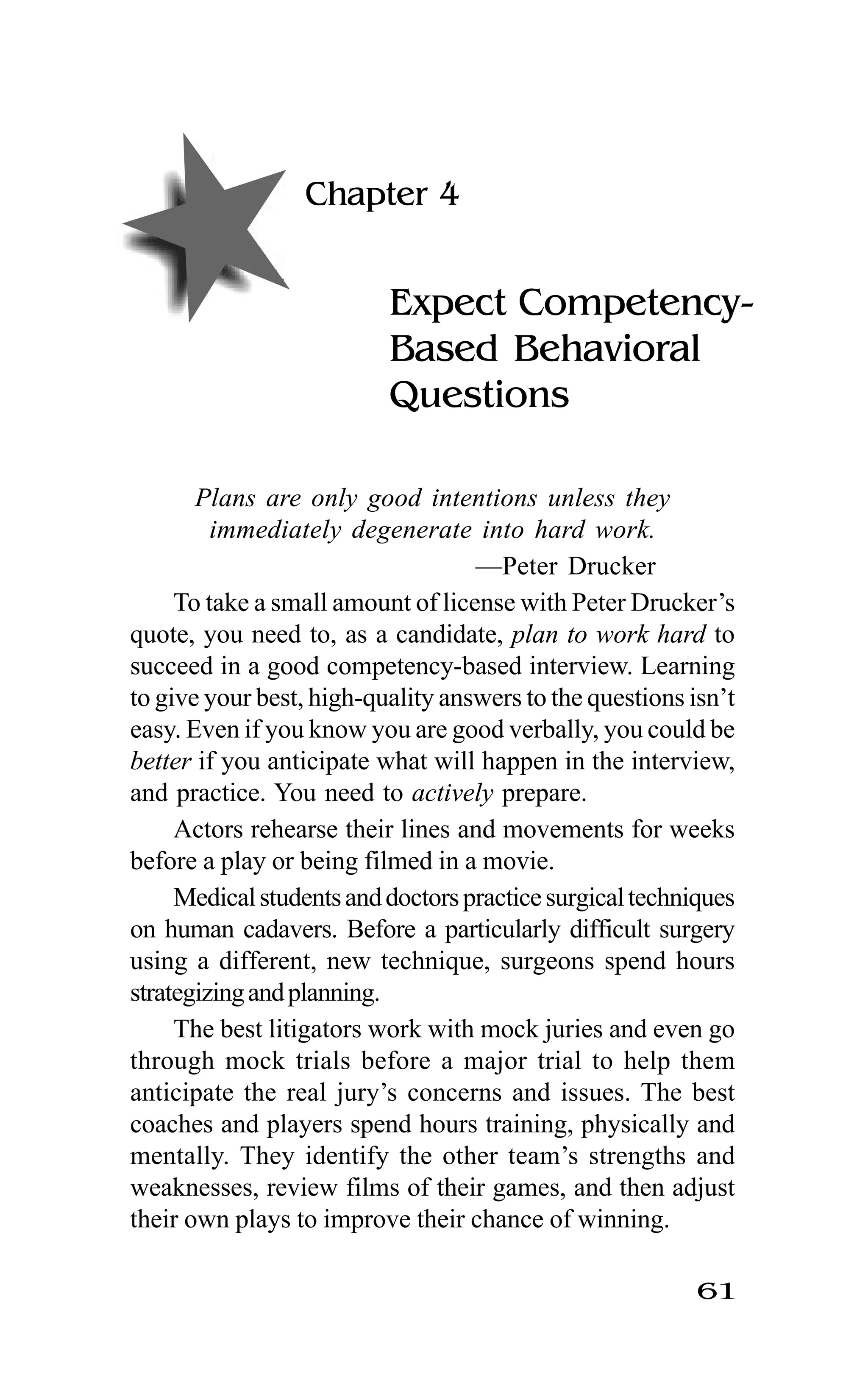 61
Chapter 4
Expect Competency-
Based Behavioral
Questions
Plans are only good intentions unless they
immediately degenerate into hard work.
—Peter Drucker
To take a small amount of license with Peter Drucker’s
quote, you need to, as a candidate, plan to work hard to
succeed in a good competency-based interview. Learning
to give your best, high-quality answers to the questions isn’t
easy. Even if you know you are good verbally, you could be
better if you anticipate what will happen in the interview,
and practice. You need to actively prepare.
Actors rehearse their lines and movements for weeks
before a play or being filmed in a movie.
Medicalstudentsanddoctorspracticesurgicaltechniques
on human cadavers. Before a particularly difficult surgery
using a different, new technique, surgeons spend hours
strategizingandplanning.
The best litigators work with mock juries and even go
through mock trials before a major trial to help them
anticipate the real jury’s concerns and issues. The best
coaches and players spend hours training, physically and
mentally. They identify the other team’s strengths and
weaknesses, review films of their games, and then adjust
their own plays to improve their chance of winning.
 
