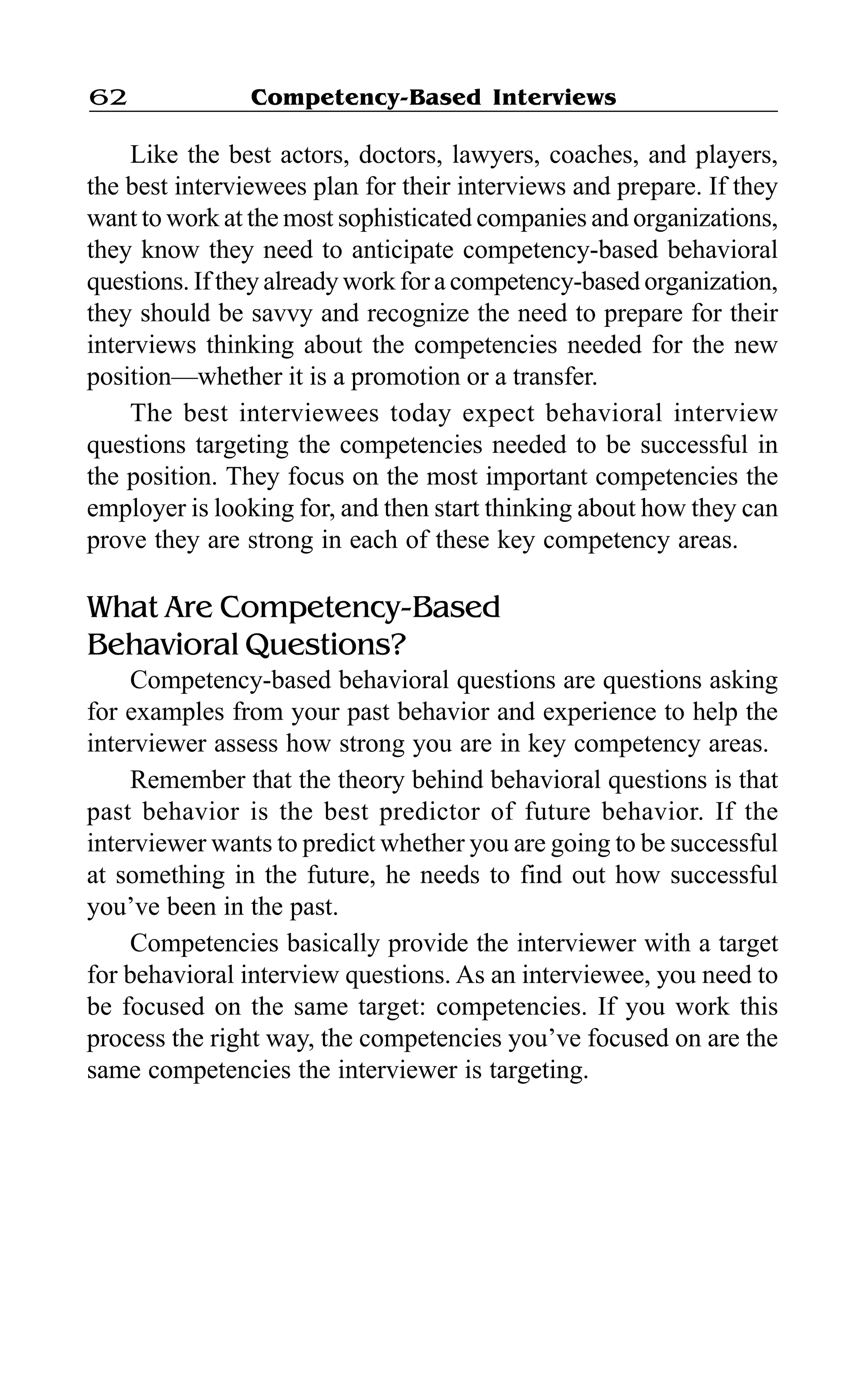Competency-Based Interviews62
Like the best actors, doctors, lawyers, coaches, and players,
the best interviewees plan for their interviews and prepare. If they
want to work at the most sophisticated companies and organizations,
they know they need to anticipate competency-based behavioral
questions. If they already work for a competency-based organization,
they should be savvy and recognize the need to prepare for their
interviews thinking about the competencies needed for the new
position—whether it is a promotion or a transfer.
The best interviewees today expect behavioral interview
questions targeting the competencies needed to be successful in
the position. They focus on the most important competencies the
employer is looking for, and then start thinking about how they can
prove they are strong in each of these key competency areas.
What Are Competency-Based
Behavioral Questions?
Competency-based behavioral questions are questions asking
for examples from your past behavior and experience to help the
interviewer assess how strong you are in key competency areas.
Remember that the theory behind behavioral questions is that
past behavior is the best predictor of future behavior. If the
interviewer wants to predict whether you are going to be successful
at something in the future, he needs to find out how successful
you’ve been in the past.
Competencies basically provide the interviewer with a target
for behavioral interview questions. As an interviewee, you need to
be focused on the same target: competencies. If you work this
process the right way, the competencies you’ve focused on are the
same competencies the interviewer is targeting.
 