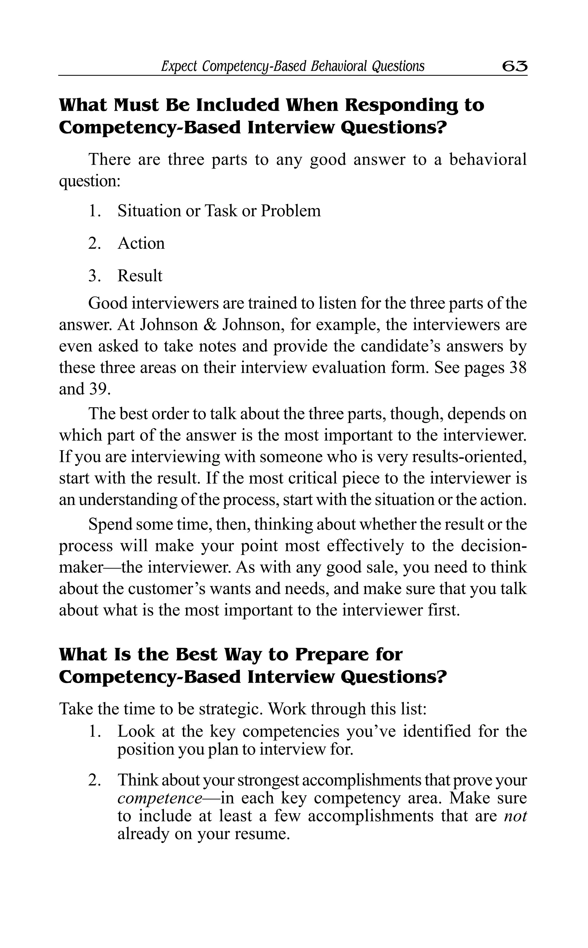 Expect Competency-Based Behavioral Questions 63
What Must Be Included When Responding to
Competency-Based Interview Questions?
There are three parts to any good answer to a behavioral
question:
1. Situation or Task or Problem
2. Action
3. Result
Good interviewers are trained to listen for the three parts of the
answer. At Johnson & Johnson, for example, the interviewers are
even asked to take notes and provide the candidate’s answers by
these three areas on their interview evaluation form. See pages 38
and 39.
The best order to talk about the three parts, though, depends on
which part of the answer is the most important to the interviewer.
If you are interviewing with someone who is very results-oriented,
start with the result. If the most critical piece to the interviewer is
an understanding of the process, start with the situation or the action.
Spend some time, then, thinking about whether the result or the
process will make your point most effectively to the decision-
maker—the interviewer. As with any good sale, you need to think
about the customer’s wants and needs, and make sure that you talk
about what is the most important to the interviewer first.
What Is the Best Way to Prepare for
Competency-Based Interview Questions?
Take the time to be strategic. Work through this list:
1. Look at the key competencies you’ve identified for the
position you plan to interview for.
2. Think about your strongest accomplishments that prove your
competence—in each key competency area. Make sure
to include at least a few accomplishments that are not
already on your resume.
 