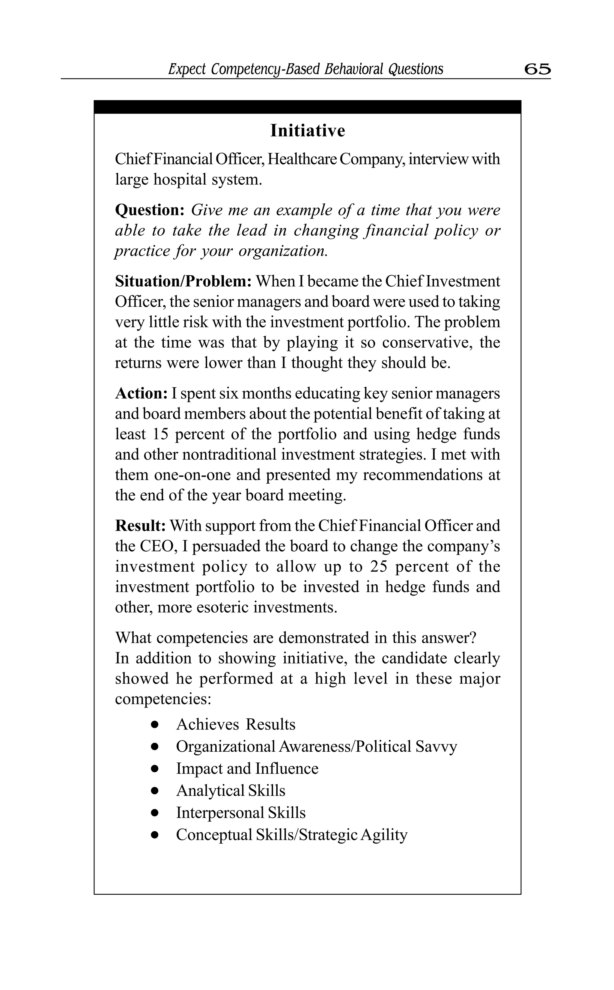 Expect Competency-Based Behavioral Questions 65
Initiative
ChiefFinancialOfficer,HealthcareCompany,interviewwith
large hospital system.
Question: Give me an example of a time that you were
able to take the lead in changing financial policy or
practice for your organization.
Situation/Problem: When I became the Chief Investment
Officer, the senior managers and board were used to taking
very little risk with the investment portfolio. The problem
at the time was that by playing it so conservative, the
returns were lower than I thought they should be.
Action: I spent six months educating key senior managers
and board members about the potential benefit of taking at
least 15 percent of the portfolio and using hedge funds
and other nontraditional investment strategies. I met with
them one-on-one and presented my recommendations at
the end of the year board meeting.
Result: With support from the Chief Financial Officer and
the CEO, I persuaded the board to change the company’s
investment policy to allow up to 25 percent of the
investment portfolio to be invested in hedge funds and
other, more esoteric investments.
What competencies are demonstrated in this answer?
In addition to showing initiative, the candidate clearly
showed he performed at a high level in these major
competencies:
l Achieves Results
l Organizational Awareness/Political Savvy
l Impact and Influence
l Analytical Skills
l Interpersonal Skills
l Conceptual Skills/StrategicAgility
 