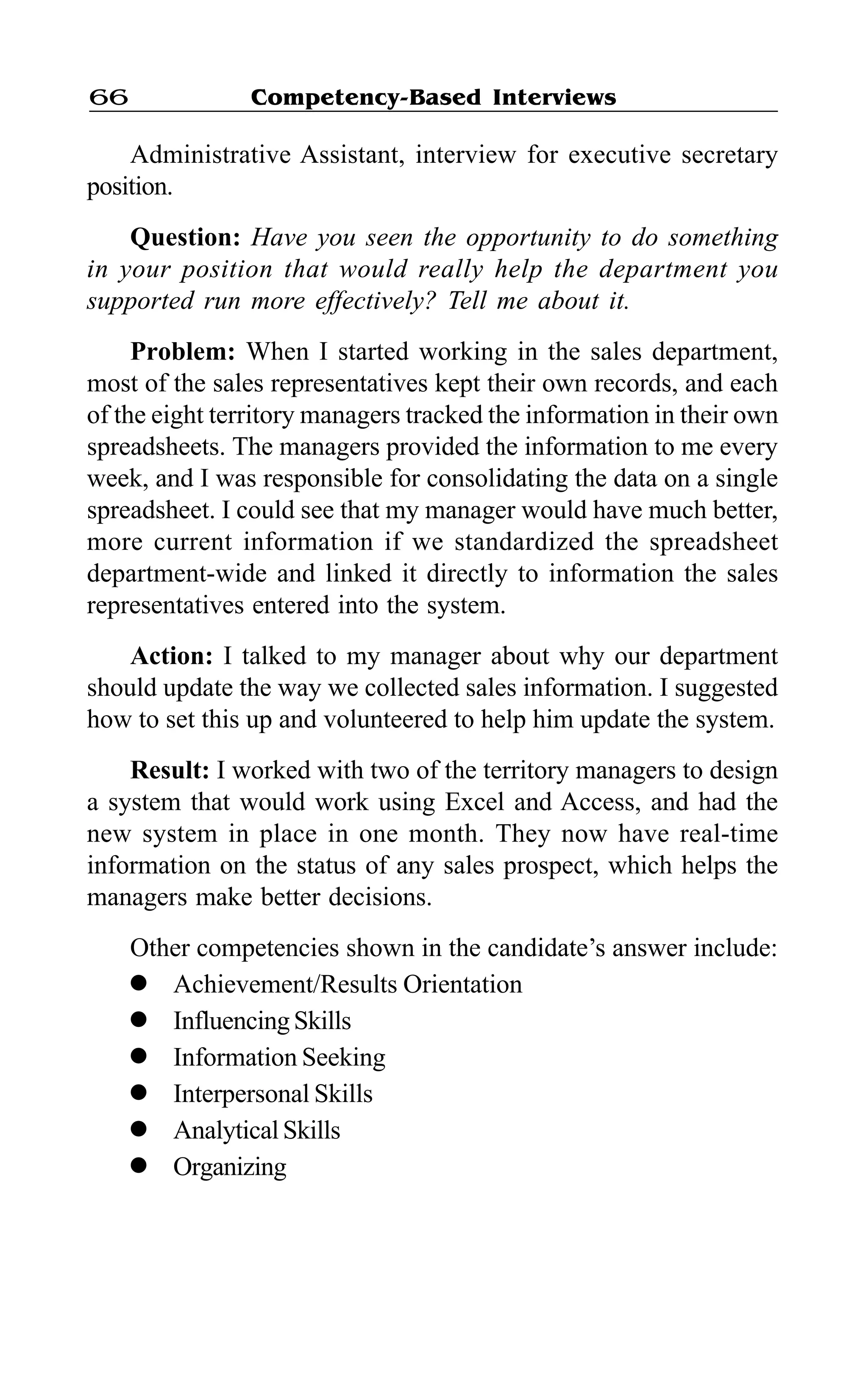 Competency-Based Interviews66
Administrative Assistant, interview for executive secretary
position.
Question: Have you seen the opportunity to do something
in your position that would really help the department you
supported run more effectively? Tell me about it.
Problem: When I started working in the sales department,
most of the sales representatives kept their own records, and each
of the eight territory managers tracked the information in their own
spreadsheets. The managers provided the information to me every
week, and I was responsible for consolidating the data on a single
spreadsheet. I could see that my manager would have much better,
more current information if we standardized the spreadsheet
department-wide and linked it directly to information the sales
representatives entered into the system.
Action: I talked to my manager about why our department
should update the way we collected sales information. I suggested
how to set this up and volunteered to help him update the system.
Result: I worked with two of the territory managers to design
a system that would work using Excel and Access, and had the
new system in place in one month. They now have real-time
information on the status of any sales prospect, which helps the
managers make better decisions.
Other competencies shown in the candidate’s answer include:
l Achievement/Results Orientation
l InfluencingSkills
l Information Seeking
l Interpersonal Skills
l Analytical Skills
l Organizing
 