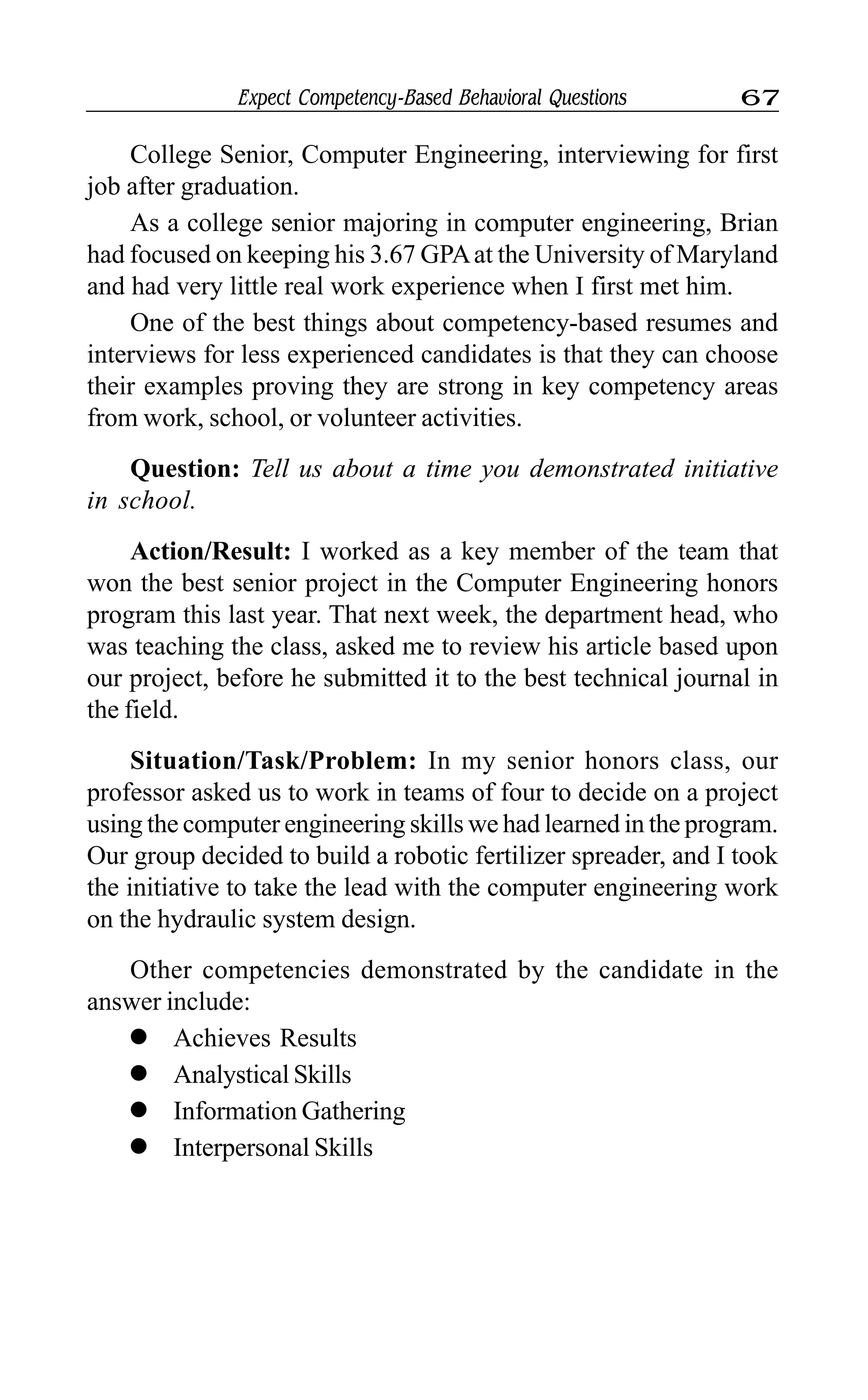 Expect Competency-Based Behavioral Questions 67
College Senior, Computer Engineering, interviewing for first
job after graduation.
As a college senior majoring in computer engineering, Brian
had focused on keeping his 3.67 GPAat the University of Maryland
and had very little real work experience when I first met him.
One of the best things about competency-based resumes and
interviews for less experienced candidates is that they can choose
their examples proving they are strong in key competency areas
from work, school, or volunteer activities.
Question: Tell us about a time you demonstrated initiative
in school.
Action/Result: I worked as a key member of the team that
won the best senior project in the Computer Engineering honors
program this last year. That next week, the department head, who
was teaching the class, asked me to review his article based upon
our project, before he submitted it to the best technical journal in
the field.
Situation/Task/Problem: In my senior honors class, our
professor asked us to work in teams of four to decide on a project
using the computer engineering skills we had learned in the program.
Our group decided to build a robotic fertilizer spreader, and I took
the initiative to take the lead with the computer engineering work
on the hydraulic system design.
Other competencies demonstrated by the candidate in the
answer include:
l Achieves Results
l Analystical Skills
l Information Gathering
l Interpersonal Skills
 
