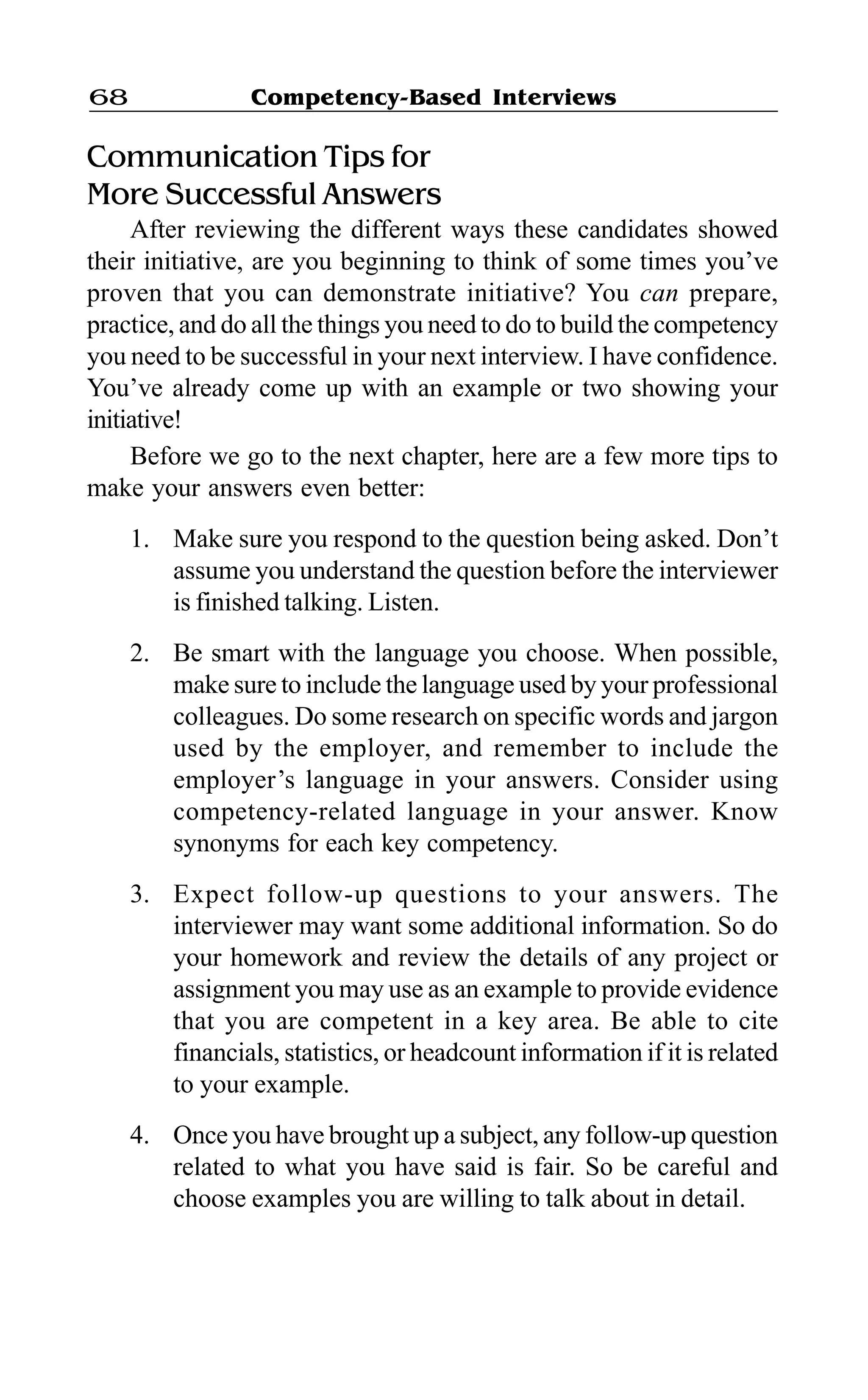 Competency-Based Interviews68
Communication Tips for
More Successful Answers
After reviewing the different ways these candidates showed
their initiative, are you beginning to think of some times you’ve
proven that you can demonstrate initiative? You can prepare,
practice, and do all the things you need to do to build the competency
you need to be successful in your next interview. I have confidence.
You’ve already come up with an example or two showing your
initiative!
Before we go to the next chapter, here are a few more tips to
make your answers even better:
1. Make sure you respond to the question being asked. Don’t
assume you understand the question before the interviewer
is finished talking. Listen.
2. Be smart with the language you choose. When possible,
make sure to include the language used by your professional
colleagues. Do some research on specific words and jargon
used by the employer, and remember to include the
employer’s language in your answers. Consider using
competency-related language in your answer. Know
synonyms for each key competency.
3. Expect follow-up questions to your answers. The
interviewer may want some additional information. So do
your homework and review the details of any project or
assignment you may use as an example to provide evidence
that you are competent in a key area. Be able to cite
financials, statistics, or headcount information if it is related
to your example.
4. Once you have brought up a subject, any follow-up question
related to what you have said is fair. So be careful and
choose examples you are willing to talk about in detail.
 
