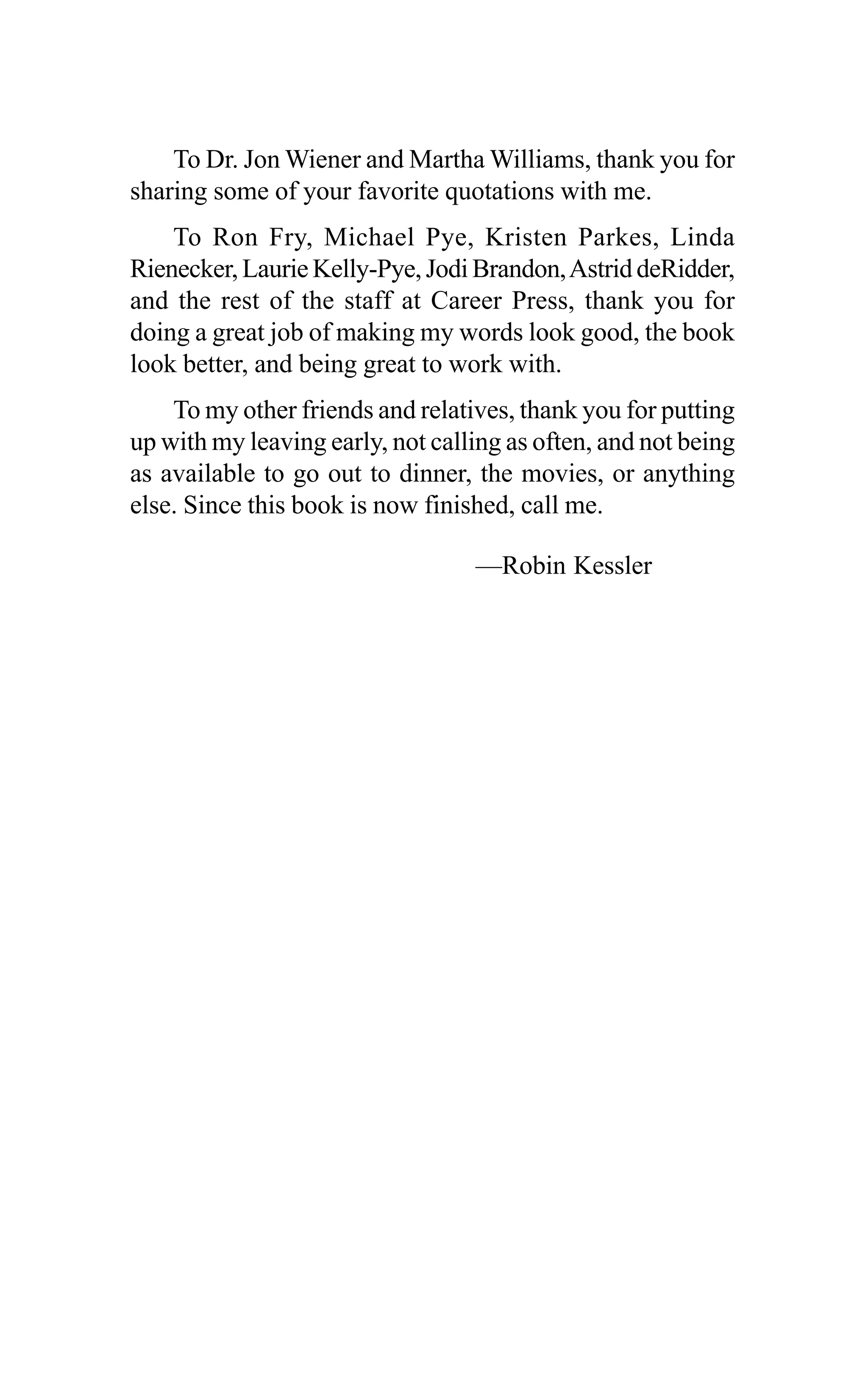 To Dr. Jon Wiener and Martha Williams, thank you for
sharing some of your favorite quotations with me.
To Ron Fry, Michael Pye, Kristen Parkes, Linda
Rienecker, Laurie Kelly-Pye, Jodi Brandon,Astrid deRidder,
and the rest of the staff at Career Press, thank you for
doing a great job of making my words look good, the book
look better, and being great to work with.
To my other friends and relatives, thank you for putting
up with my leaving early, not calling as often, and not being
as available to go out to dinner, the movies, or anything
else. Since this book is now finished, call me.
—Robin Kessler
 