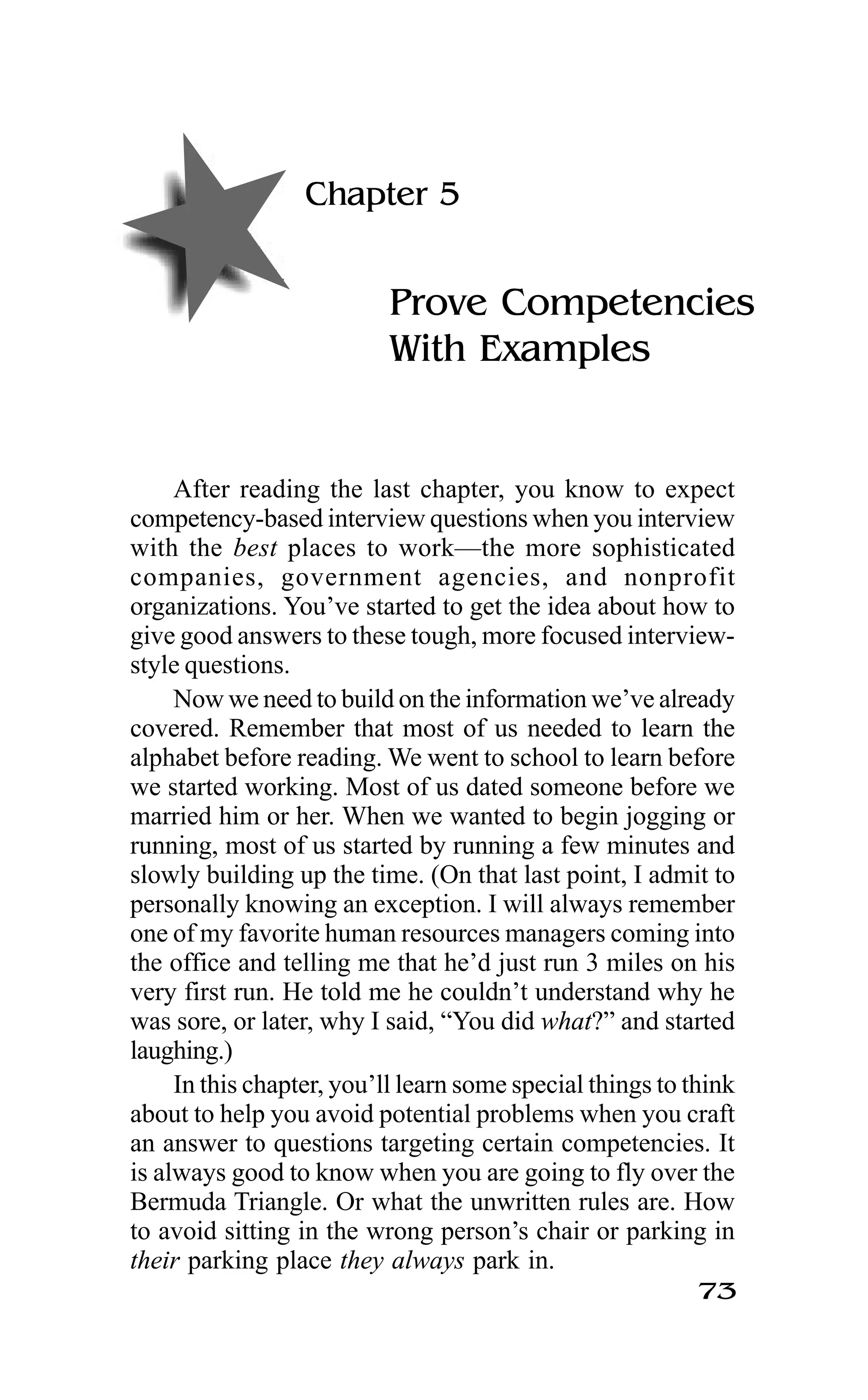 73
Chapter 5
Prove Competencies
With Examples
After reading the last chapter, you know to expect
competency-based interview questions when you interview
with the best places to work—the more sophisticated
companies, government agencies, and nonprofit
organizations. You’ve started to get the idea about how to
give good answers to these tough, more focused interview-
style questions.
Now we need to build on the information we’ve already
covered. Remember that most of us needed to learn the
alphabet before reading. We went to school to learn before
we started working. Most of us dated someone before we
married him or her. When we wanted to begin jogging or
running, most of us started by running a few minutes and
slowly building up the time. (On that last point, I admit to
personally knowing an exception. I will always remember
one of my favorite human resources managers coming into
the office and telling me that he’d just run 3 miles on his
very first run. He told me he couldn’t understand why he
was sore, or later, why I said, “You did what?” and started
laughing.)
In this chapter, you’ll learn some special things to think
about to help you avoid potential problems when you craft
an answer to questions targeting certain competencies. It
is always good to know when you are going to fly over the
Bermuda Triangle. Or what the unwritten rules are. How
to avoid sitting in the wrong person’s chair or parking in
their parking place they always park in.
 