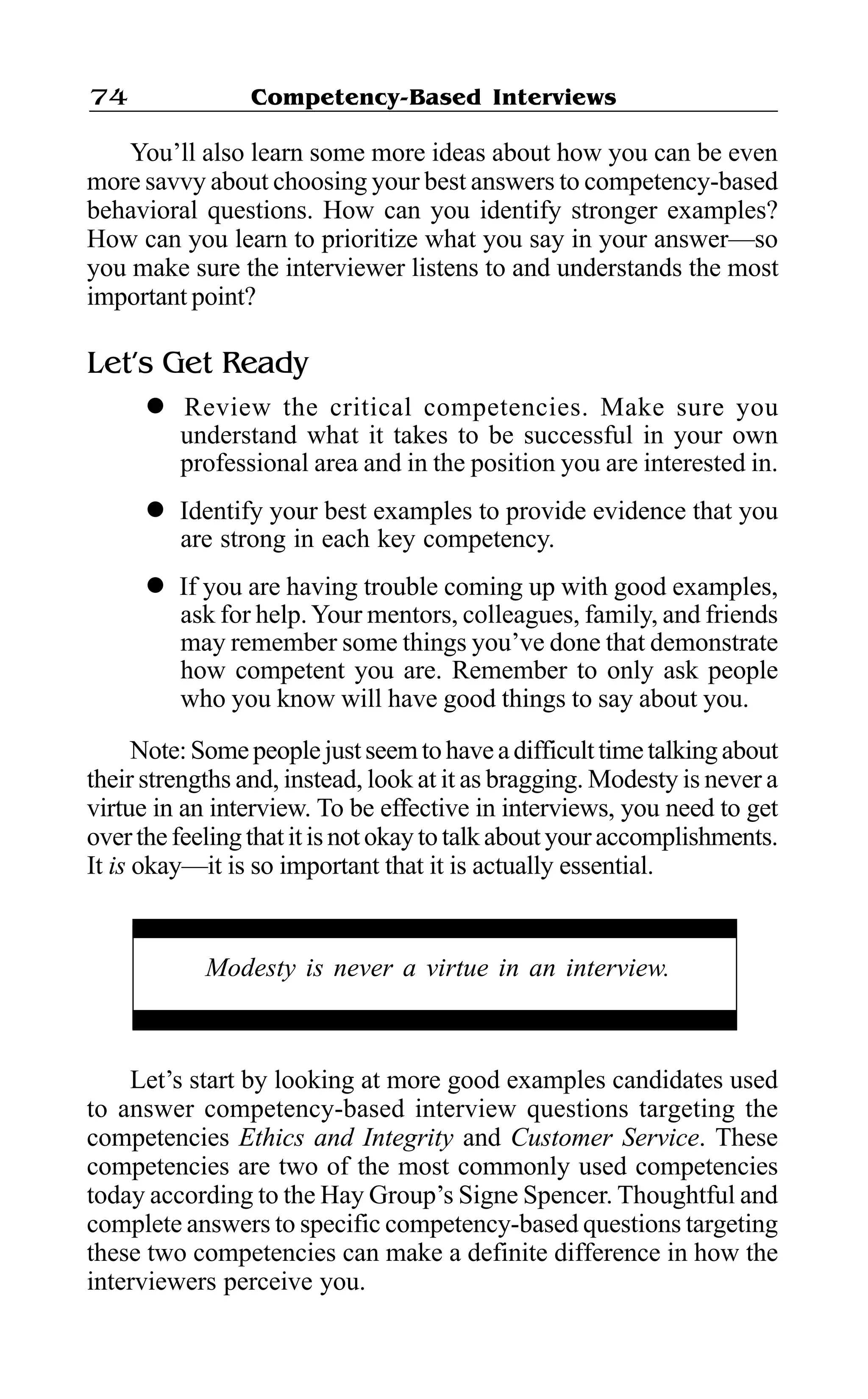 Competency-Based Interviews74
You’ll also learn some more ideas about how you can be even
more savvy about choosing your best answers to competency-based
behavioral questions. How can you identify stronger examples?
How can you learn to prioritize what you say in your answer—so
you make sure the interviewer listens to and understands the most
important point?
Let’s Get Ready
l Review the critical competencies. Make sure you
understand what it takes to be successful in your own
professional area and in the position you are interested in.
l Identify your best examples to provide evidence that you
are strong in each key competency.
l If you are having trouble coming up with good examples,
ask for help.Your mentors, colleagues, family, and friends
may remember some things you’ve done that demonstrate
how competent you are. Remember to only ask people
who you know will have good things to say about you.
Note:Somepeoplejustseemtohaveadifficulttimetalkingabout
their strengths and, instead, look at it as bragging. Modesty is never a
virtue in an interview. To be effective in interviews, you need to get
over the feeling that it is not okay to talk about your accomplishments.
It is okay—it is so important that it is actually essential.
Let’s start by looking at more good examples candidates used
to answer competency-based interview questions targeting the
competencies Ethics and Integrity and Customer Service. These
competencies are two of the most commonly used competencies
today according to the Hay Group’s Signe Spencer. Thoughtful and
complete answers to specific competency-based questions targeting
these two competencies can make a definite difference in how the
interviewers perceive you.
Modesty is never a virtue in an interview.
 