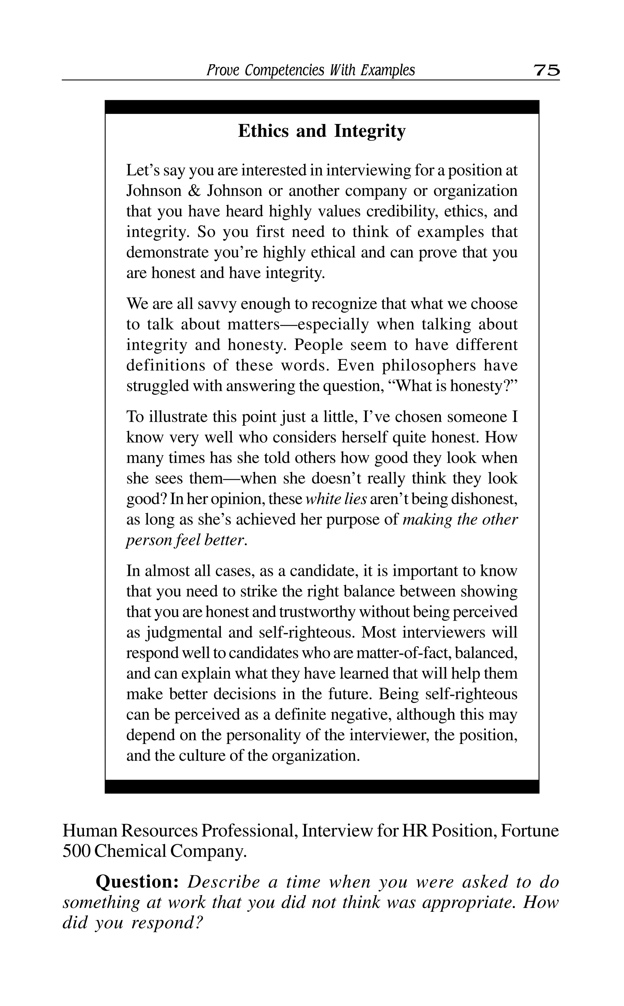 Prove Competencies With Examples 75
Human Resources Professional, Interview for HR Position, Fortune
500 Chemical Company.
Question: Describe a time when you were asked to do
something at work that you did not think was appropriate. How
did you respond?
Ethics and Integrity
Let’s say you are interested in interviewing for a position at
Johnson & Johnson or another company or organization
that you have heard highly values credibility, ethics, and
integrity. So you first need to think of examples that
demonstrate you’re highly ethical and can prove that you
are honest and have integrity.
We are all savvy enough to recognize that what we choose
to talk about matters—especially when talking about
integrity and honesty. People seem to have different
definitions of these words. Even philosophers have
struggled with answering the question, “What is honesty?”
To illustrate this point just a little, I’ve chosen someone I
know very well who considers herself quite honest. How
many times has she told others how good they look when
she sees them—when she doesn’t really think they look
good? In her opinion, these white lies aren’t being dishonest,
as long as she’s achieved her purpose of making the other
person feel better.
In almost all cases, as a candidate, it is important to know
that you need to strike the right balance between showing
that you are honest and trustworthy without being perceived
as judgmental and self-righteous. Most interviewers will
respond well to candidates who are matter-of-fact, balanced,
and can explain what they have learned that will help them
make better decisions in the future. Being self-righteous
can be perceived as a definite negative, although this may
depend on the personality of the interviewer, the position,
and the culture of the organization.
 