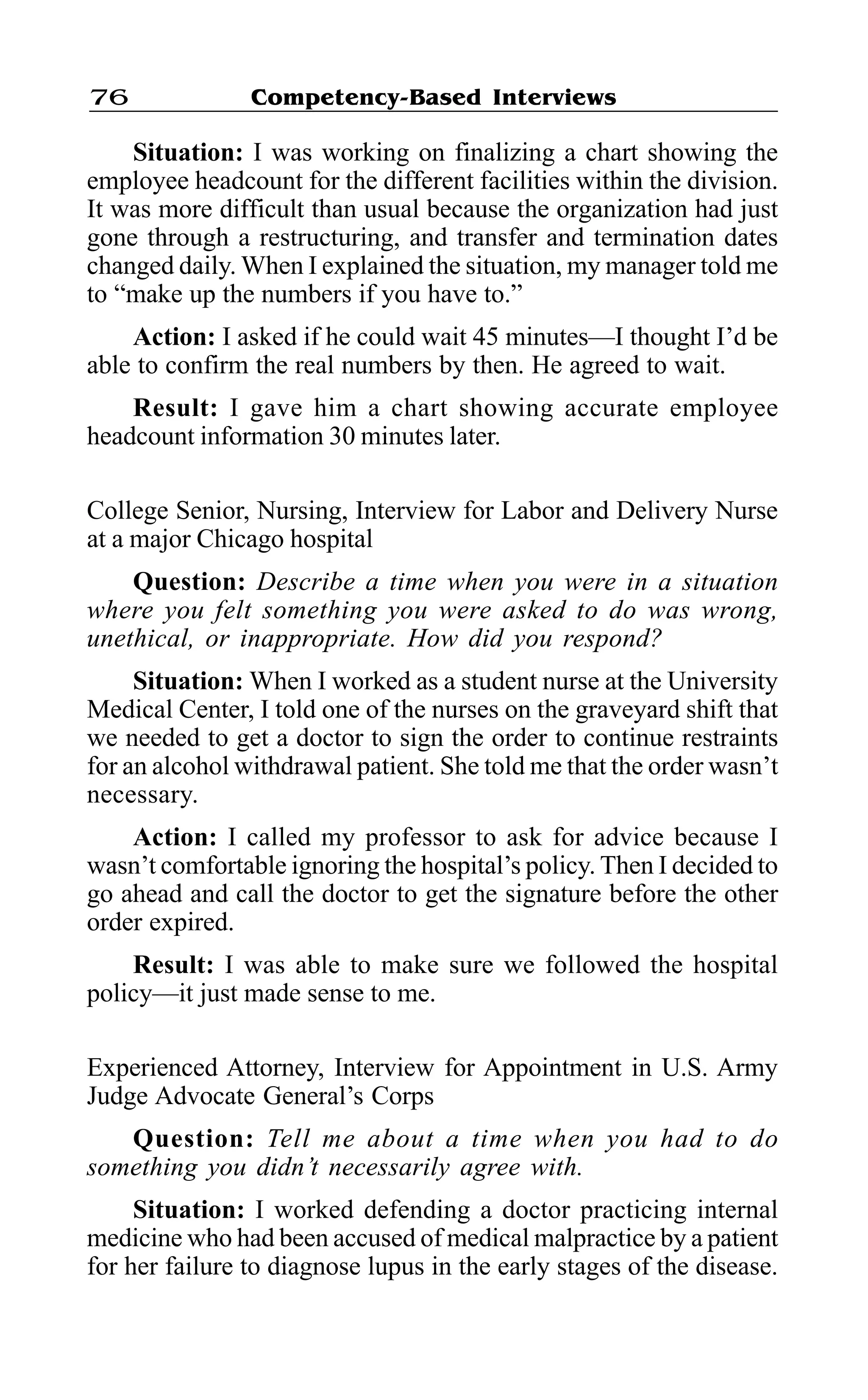Competency-Based Interviews76
Situation: I was working on finalizing a chart showing the
employee headcount for the different facilities within the division.
It was more difficult than usual because the organization had just
gone through a restructuring, and transfer and termination dates
changed daily. When I explained the situation, my manager told me
to “make up the numbers if you have to.”
Action: I asked if he could wait 45 minutes—I thought I’d be
able to confirm the real numbers by then. He agreed to wait.
Result: I gave him a chart showing accurate employee
headcount information 30 minutes later.
College Senior, Nursing, Interview for Labor and Delivery Nurse
at a major Chicago hospital
Question: Describe a time when you were in a situation
where you felt something you were asked to do was wrong,
unethical, or inappropriate. How did you respond?
Situation: When I worked as a student nurse at the University
Medical Center, I told one of the nurses on the graveyard shift that
we needed to get a doctor to sign the order to continue restraints
for an alcohol withdrawal patient. She told me that the order wasn’t
necessary.
Action: I called my professor to ask for advice because I
wasn’t comfortable ignoring the hospital’s policy. Then I decided to
go ahead and call the doctor to get the signature before the other
order expired.
Result: I was able to make sure we followed the hospital
policy—it just made sense to me.
Experienced Attorney, Interview for Appointment in U.S. Army
Judge Advocate General’s Corps
Question: Tell me about a time when you had to do
something you didn’t necessarily agree with.
Situation: I worked defending a doctor practicing internal
medicine who had been accused of medical malpractice by a patient
for her failure to diagnose lupus in the early stages of the disease.
 