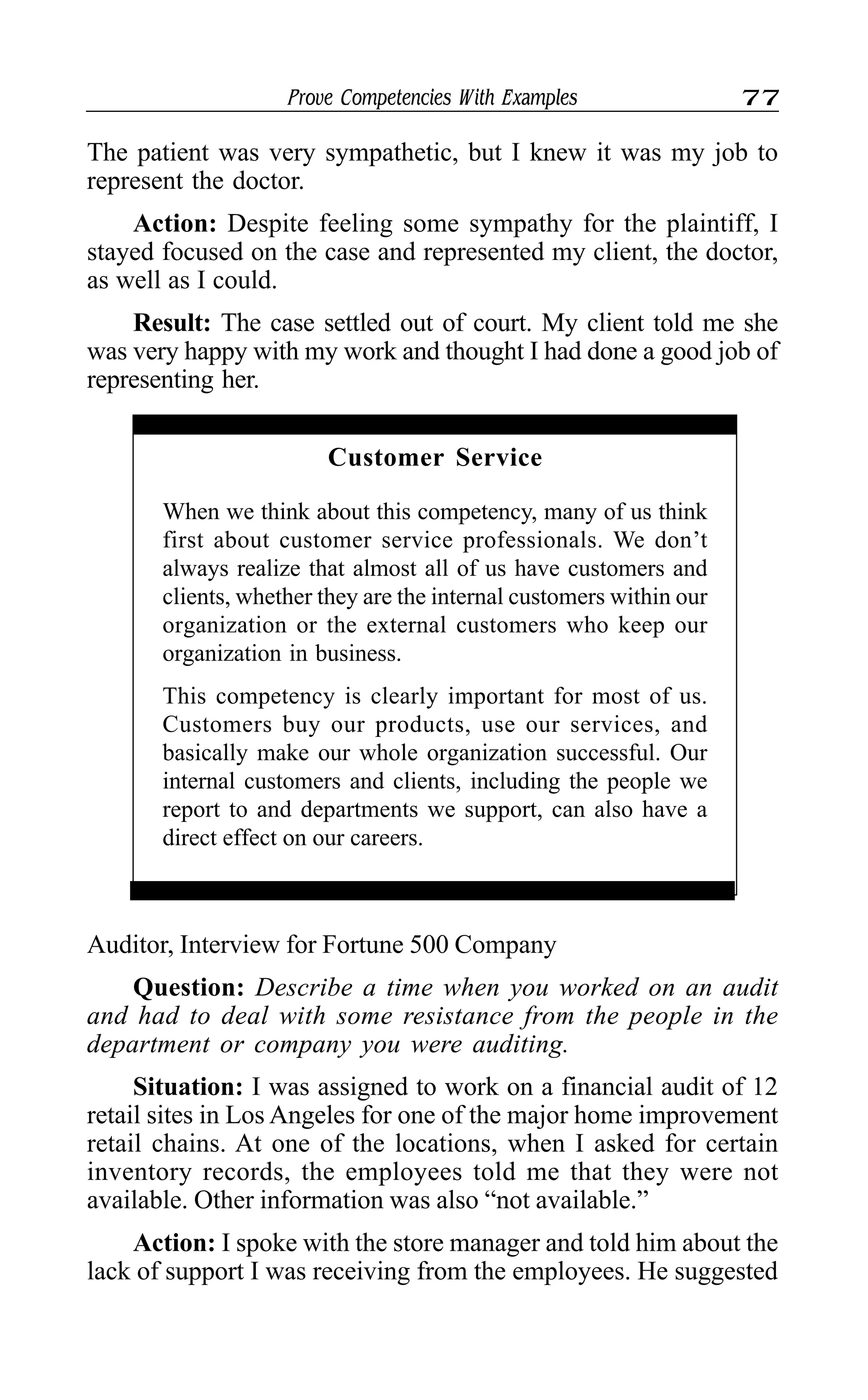 Prove Competencies With Examples 77
The patient was very sympathetic, but I knew it was my job to
represent the doctor.
Action: Despite feeling some sympathy for the plaintiff, I
stayed focused on the case and represented my client, the doctor,
as well as I could.
Result: The case settled out of court. My client told me she
was very happy with my work and thought I had done a good job of
representing her.
Customer Service
When we think about this competency, many of us think
first about customer service professionals. We don’t
always realize that almost all of us have customers and
clients, whether they are the internal customers within our
organization or the external customers who keep our
organization in business.
This competency is clearly important for most of us.
Customers buy our products, use our services, and
basically make our whole organization successful. Our
internal customers and clients, including the people we
report to and departments we support, can also have a
direct effect on our careers.
Auditor, Interview for Fortune 500 Company
Question: Describe a time when you worked on an audit
and had to deal with some resistance from the people in the
department or company you were auditing.
Situation: I was assigned to work on a financial audit of 12
retail sites in Los Angeles for one of the major home improvement
retail chains. At one of the locations, when I asked for certain
inventory records, the employees told me that they were not
available. Other information was also “not available.”
Action: I spoke with the store manager and told him about the
lack of support I was receiving from the employees. He suggested
 