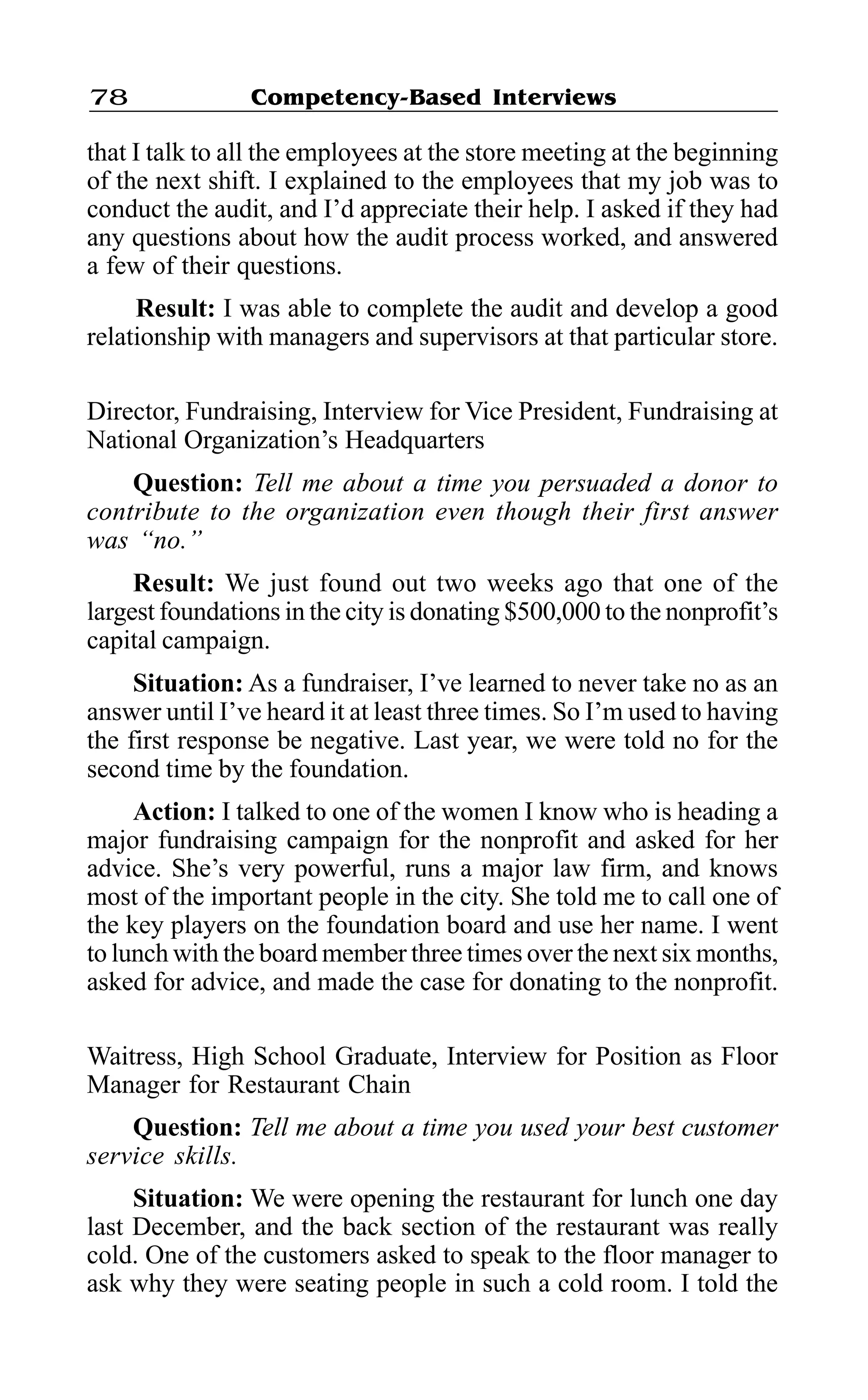 Competency-Based Interviews78
that I talk to all the employees at the store meeting at the beginning
of the next shift. I explained to the employees that my job was to
conduct the audit, and I’d appreciate their help. I asked if they had
any questions about how the audit process worked, and answered
a few of their questions.
Result: I was able to complete the audit and develop a good
relationship with managers and supervisors at that particular store.
Director, Fundraising, Interview for Vice President, Fundraising at
National Organization’s Headquarters
Question: Tell me about a time you persuaded a donor to
contribute to the organization even though their first answer
was “no.”
Result: We just found out two weeks ago that one of the
largest foundations in the city is donating $500,000 to the nonprofit’s
capital campaign.
Situation: As a fundraiser, I’ve learned to never take no as an
answer until I’ve heard it at least three times. So I’m used to having
the first response be negative. Last year, we were told no for the
second time by the foundation.
Action: I talked to one of the women I know who is heading a
major fundraising campaign for the nonprofit and asked for her
advice. She’s very powerful, runs a major law firm, and knows
most of the important people in the city. She told me to call one of
the key players on the foundation board and use her name. I went
to lunch with the board member three times over the next six months,
asked for advice, and made the case for donating to the nonprofit.
Waitress, High School Graduate, Interview for Position as Floor
Manager for Restaurant Chain
Question: Tell me about a time you used your best customer
service skills.
Situation: We were opening the restaurant for lunch one day
last December, and the back section of the restaurant was really
cold. One of the customers asked to speak to the floor manager to
ask why they were seating people in such a cold room. I told the
 