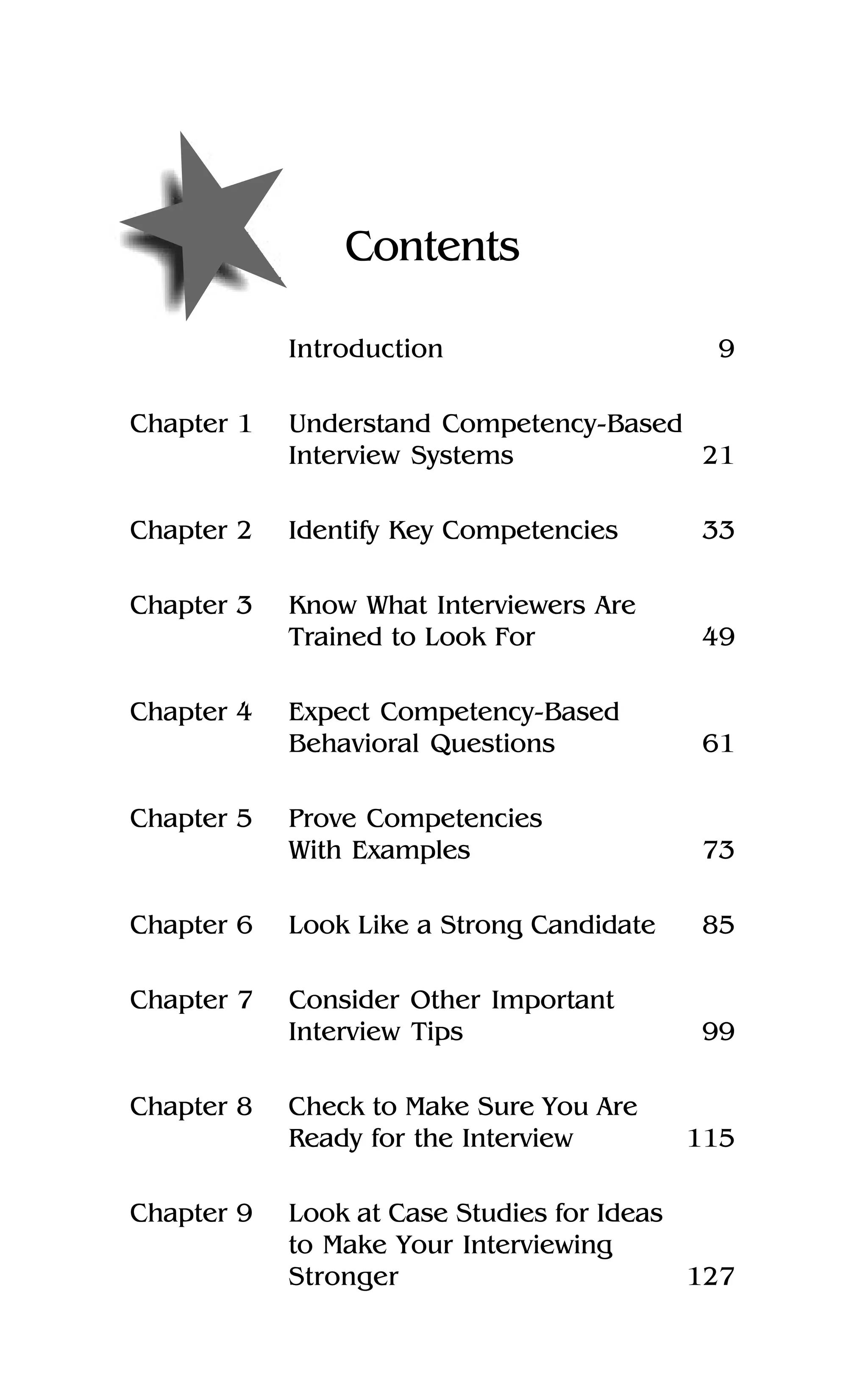 Contents
Introduction 9
Chapter 1 Understand Competency-Based
Interview Systems 21
Chapter 2 Identify Key Competencies 33
Chapter 3 Know What Interviewers Are
Trained to Look For 49
Chapter 4 Expect Competency-Based
Behavioral Questions 61
Chapter 5 Prove Competencies
With Examples 73
Chapter 6 Look Like a Strong Candidate 85
Chapter 7 Consider Other Important
Interview Tips 99
Chapter 8 Check to Make Sure You Are
Ready for the Interview 115
Chapter 9 Look at Case Studies for Ideas
to Make Your Interviewing
Stronger 127
 