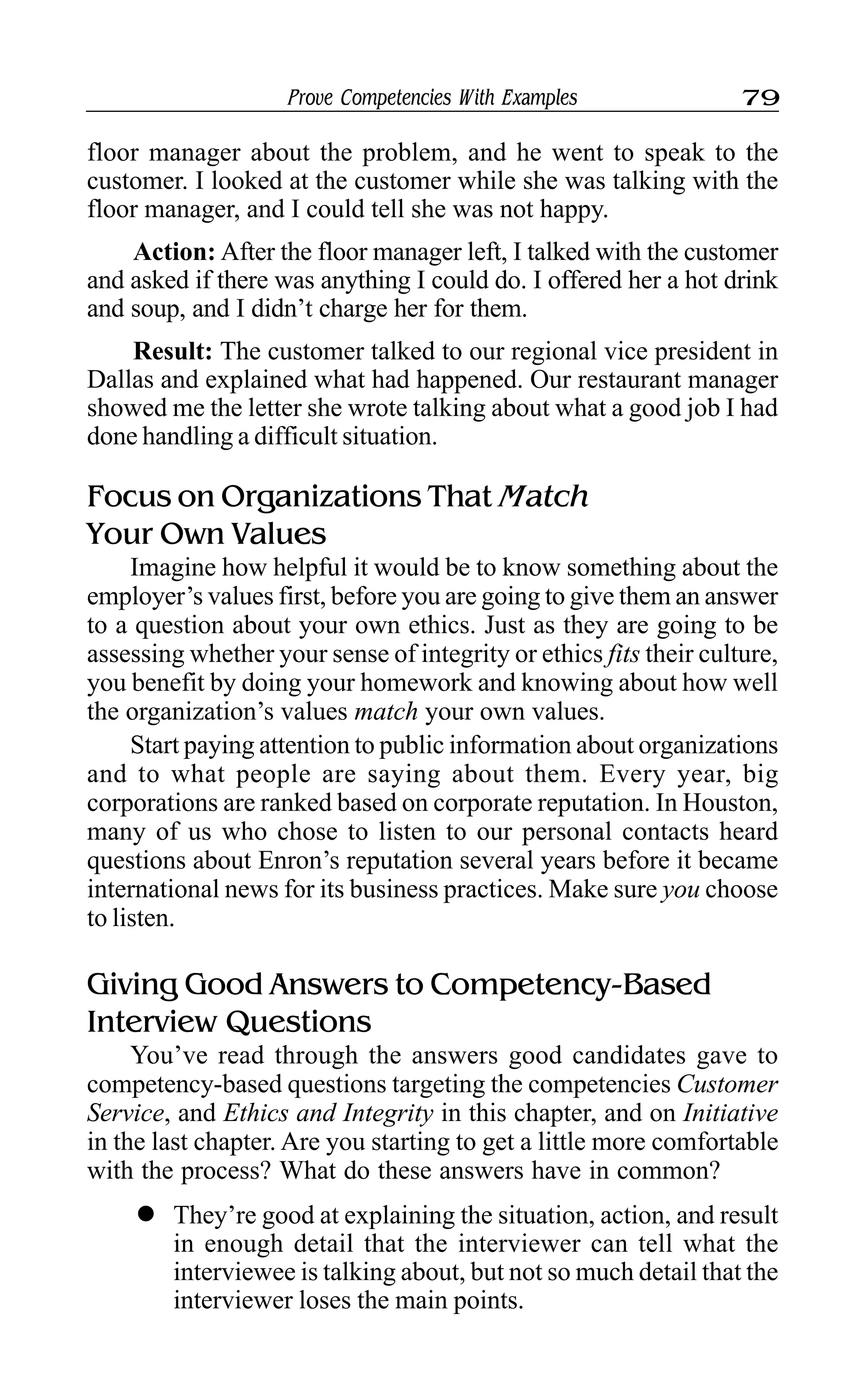Prove Competencies With Examples 79
floor manager about the problem, and he went to speak to the
customer. I looked at the customer while she was talking with the
floor manager, and I could tell she was not happy.
Action: After the floor manager left, I talked with the customer
and asked if there was anything I could do. I offered her a hot drink
and soup, and I didn’t charge her for them.
Result: The customer talked to our regional vice president in
Dallas and explained what had happened. Our restaurant manager
showed me the letter she wrote talking about what a good job I had
done handling a difficult situation.
Focus on Organizations That Match
Your Own Values
Imagine how helpful it would be to know something about the
employer’s values first, before you are going to give them an answer
to a question about your own ethics. Just as they are going to be
assessing whether your sense of integrity or ethics fits their culture,
you benefit by doing your homework and knowing about how well
the organization’s values match your own values.
Start paying attention to public information about organizations
and to what people are saying about them. Every year, big
corporations are ranked based on corporate reputation. In Houston,
many of us who chose to listen to our personal contacts heard
questions about Enron’s reputation several years before it became
international news for its business practices. Make sure you choose
to listen.
Giving Good Answers to Competency-Based
Interview Questions
You’ve read through the answers good candidates gave to
competency-based questions targeting the competencies Customer
Service, and Ethics and Integrity in this chapter, and on Initiative
in the last chapter. Are you starting to get a little more comfortable
with the process? What do these answers have in common?
l They’re good at explaining the situation, action, and result
in enough detail that the interviewer can tell what the
interviewee is talking about, but not so much detail that the
interviewer loses the main points.
 