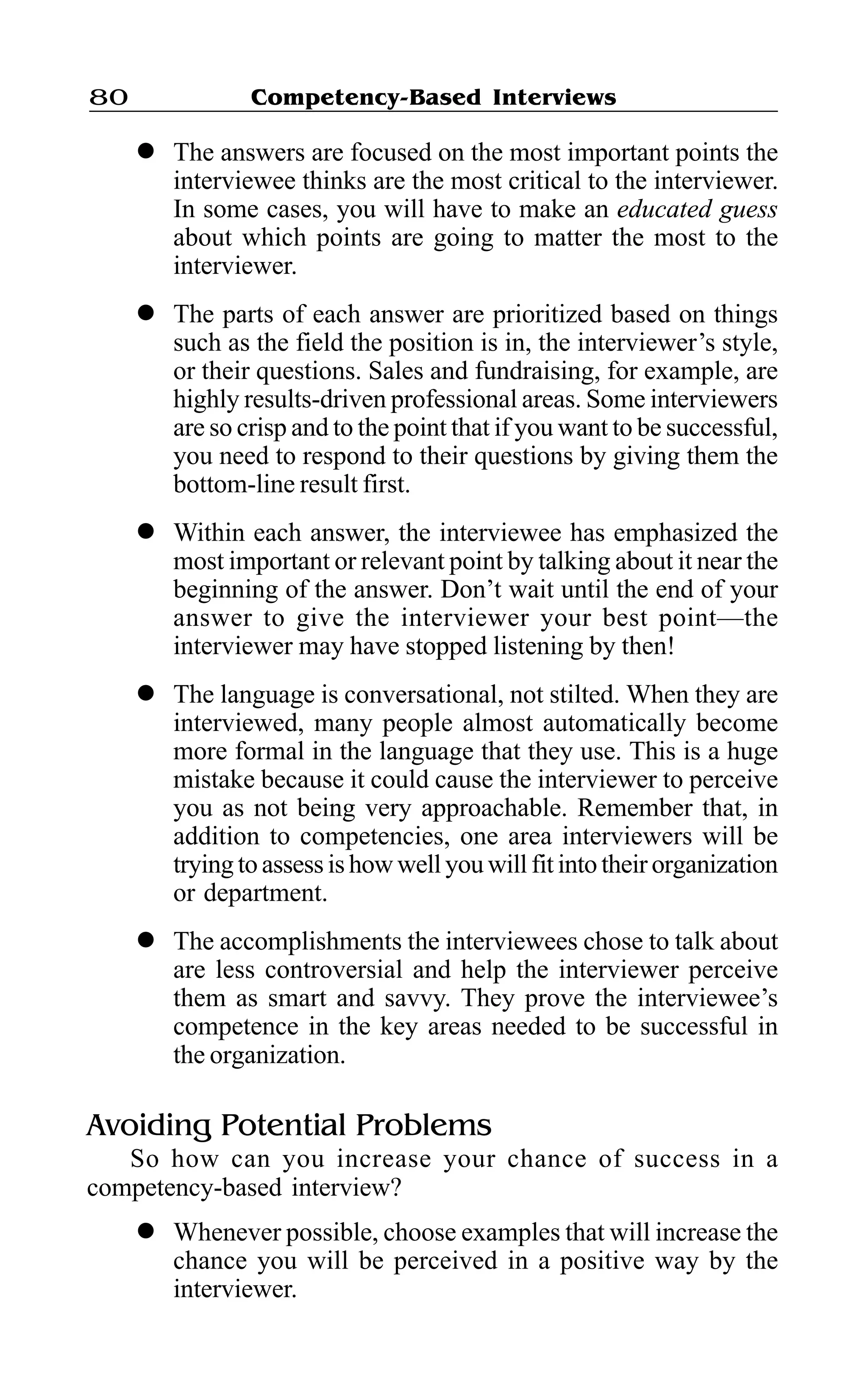 Competency-Based Interviews80
l The answers are focused on the most important points the
interviewee thinks are the most critical to the interviewer.
In some cases, you will have to make an educated guess
about which points are going to matter the most to the
interviewer.
l The parts of each answer are prioritized based on things
such as the field the position is in, the interviewer’s style,
or their questions. Sales and fundraising, for example, are
highly results-driven professional areas. Some interviewers
are so crisp and to the point that if you want to be successful,
you need to respond to their questions by giving them the
bottom-line result first.
l Within each answer, the interviewee has emphasized the
most important or relevant point by talking about it near the
beginning of the answer. Don’t wait until the end of your
answer to give the interviewer your best point—the
interviewer may have stopped listening by then!
l The language is conversational, not stilted. When they are
interviewed, many people almost automatically become
more formal in the language that they use. This is a huge
mistake because it could cause the interviewer to perceive
you as not being very approachable. Remember that, in
addition to competencies, one area interviewers will be
tryingto assess is howwell you will fit into their organization
or department.
l The accomplishments the interviewees chose to talk about
are less controversial and help the interviewer perceive
them as smart and savvy. They prove the interviewee’s
competence in the key areas needed to be successful in
the organization.
Avoiding Potential Problems
So how can you increase your chance of success in a
competency-based interview?
l Whenever possible, choose examples that will increase the
chance you will be perceived in a positive way by the
interviewer.
 