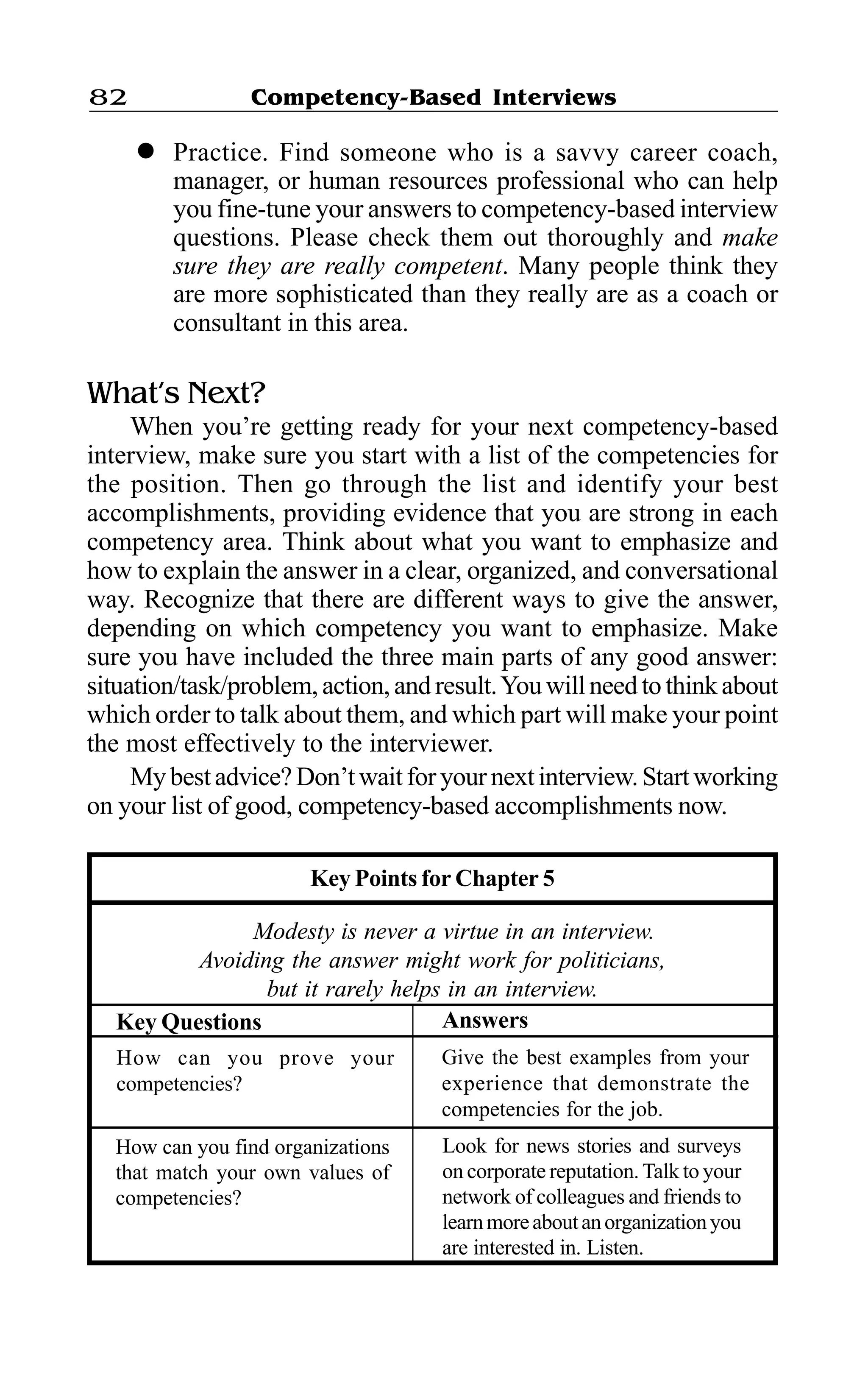 Competency-Based Interviews82
l Practice. Find someone who is a savvy career coach,
manager, or human resources professional who can help
you fine-tune your answers to competency-based interview
questions. Please check them out thoroughly and make
sure they are really competent. Many people think they
are more sophisticated than they really are as a coach or
consultant in this area.
What’s Next?
When you’re getting ready for your next competency-based
interview, make sure you start with a list of the competencies for
the position. Then go through the list and identify your best
accomplishments, providing evidence that you are strong in each
competency area. Think about what you want to emphasize and
how to explain the answer in a clear, organized, and conversational
way. Recognize that there are different ways to give the answer,
depending on which competency you want to emphasize. Make
sure you have included the three main parts of any good answer:
situation/task/problem,action,andresult.Youwillneedtothinkabout
which order to talk about them, and which part will make your point
the most effectively to the interviewer.
Mybestadvice?Don’twaitforyournextinterview.Startworking
on your list of good, competency-based accomplishments now.
Key Points for Chapter 5
Modesty is never a virtue in an interview.
Avoiding the answer might work for politicians,
but it rarely helps in an interview.
How can you find organizations
that match your own values of
competencies?
Look for news stories and surveys
on corporate reputation.Talk to your
network of colleagues and friends to
learnmoreaboutanorganizationyou
are interested in. Listen.
How can you prove your
competencies?
Give the best examples from your
experience that demonstrate the
competencies for the job.
AnswersKey Questions
 