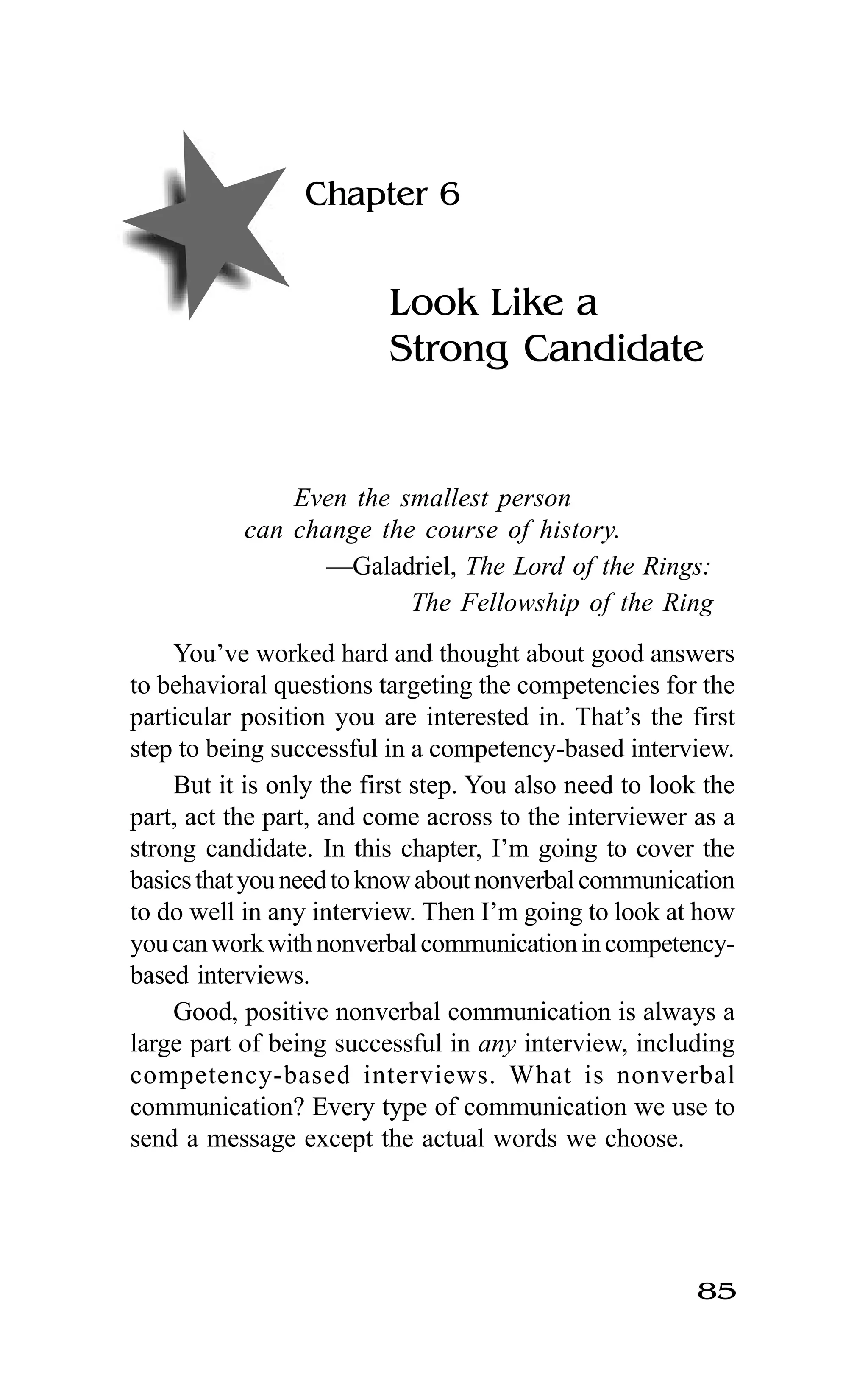 85
Chapter 6
Look Like a
Strong Candidate
Even the smallest person
can change the course of history.
—Galadriel, The Lord of the Rings:
The Fellowship of the Ring
You’ve worked hard and thought about good answers
to behavioral questions targeting the competencies for the
particular position you are interested in. That’s the first
step to being successful in a competency-based interview.
But it is only the first step. You also need to look the
part, act the part, and come across to the interviewer as a
strong candidate. In this chapter, I’m going to cover the
basicsthatyouneedtoknowaboutnonverbalcommunication
to do well in any interview. Then I’m going to look at how
youcanworkwithnonverbalcommunicationincompetency-
based interviews.
Good, positive nonverbal communication is always a
large part of being successful in any interview, including
competency-based interviews. What is nonverbal
communication? Every type of communication we use to
send a message except the actual words we choose.
 