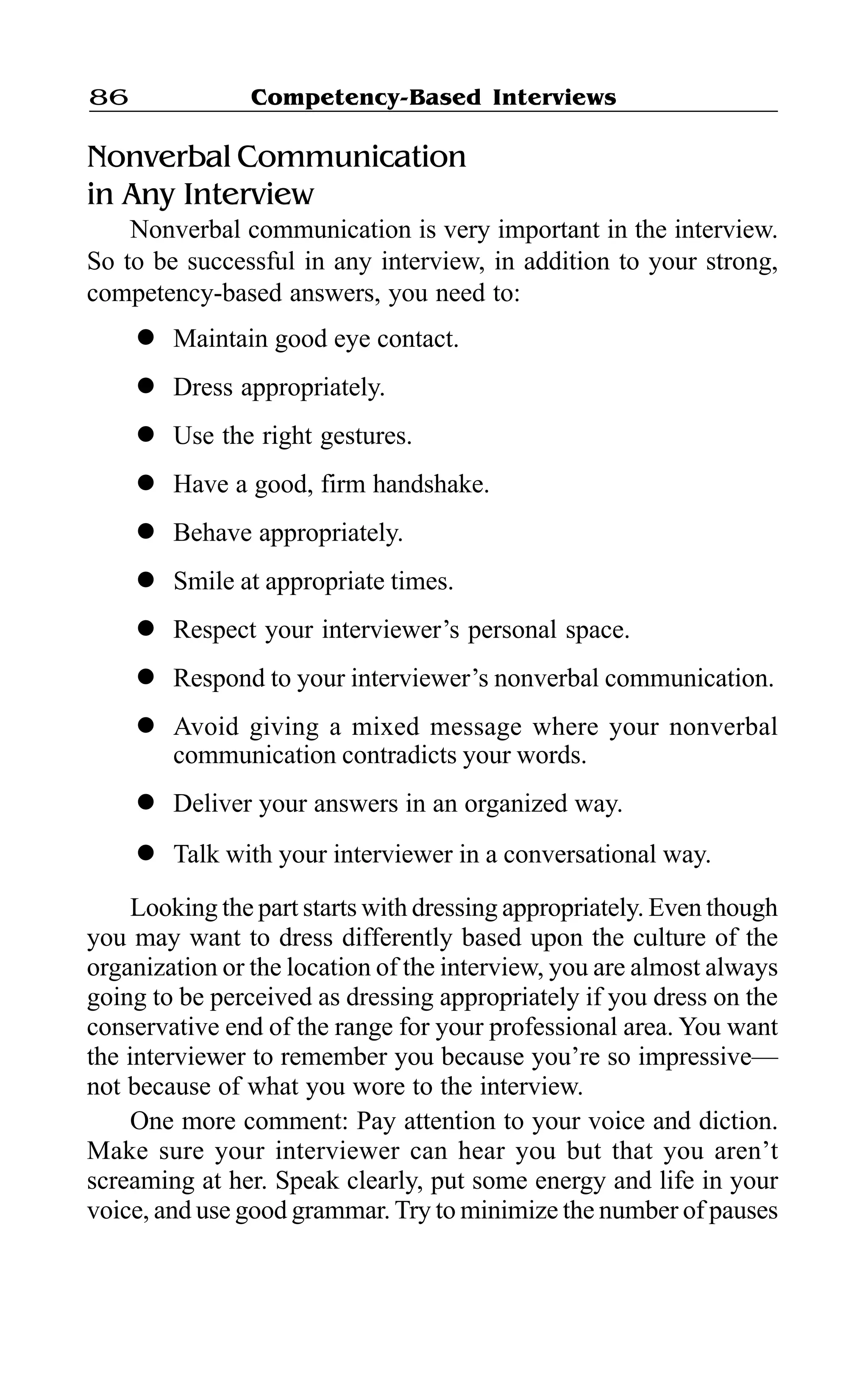 Competency-Based Interviews86
Nonverbal Communication
in Any Interview
Nonverbal communication is very important in the interview.
So to be successful in any interview, in addition to your strong,
competency-based answers, you need to:
l Maintain good eye contact.
l Dress appropriately.
l Use the right gestures.
l Have a good, firm handshake.
l Behave appropriately.
l Smile at appropriate times.
l Respect your interviewer’s personal space.
l Respond to your interviewer’s nonverbal communication.
l Avoid giving a mixed message where your nonverbal
communication contradicts your words.
l Deliver your answers in an organized way.
l Talk with your interviewer in a conversational way.
Looking the part starts with dressing appropriately. Even though
you may want to dress differently based upon the culture of the
organization or the location of the interview, you are almost always
going to be perceived as dressing appropriately if you dress on the
conservative end of the range for your professional area. You want
the interviewer to remember you because you’re so impressive—
not because of what you wore to the interview.
One more comment: Pay attention to your voice and diction.
Make sure your interviewer can hear you but that you aren’t
screaming at her. Speak clearly, put some energy and life in your
voice, and use good grammar. Try to minimize the number of pauses
 