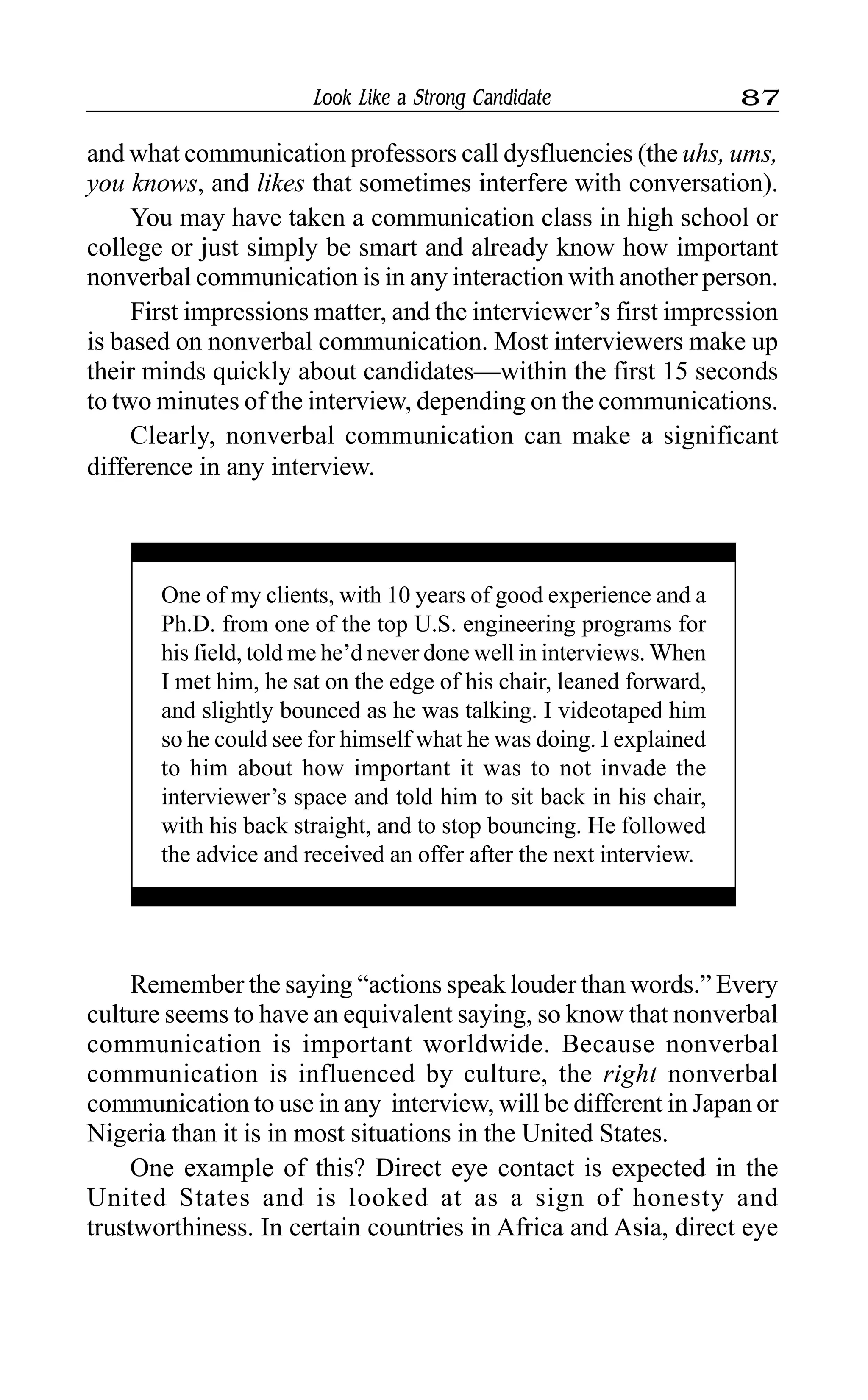 Look Like a Strong Candidate 87
and what communication professors call dysfluencies (the uhs, ums,
you knows, and likes that sometimes interfere with conversation).
You may have taken a communication class in high school or
college or just simply be smart and already know how important
nonverbal communication is in any interaction with another person.
First impressions matter, and the interviewer’s first impression
is based on nonverbal communication. Most interviewers make up
their minds quickly about candidates—within the first 15 seconds
to two minutes of the interview, depending on the communications.
Clearly, nonverbal communication can make a significant
difference in any interview.
One of my clients, with 10 years of good experience and a
Ph.D. from one of the top U.S. engineering programs for
his field, told me he’d never done well in interviews. When
I met him, he sat on the edge of his chair, leaned forward,
and slightly bounced as he was talking. I videotaped him
so he could see for himself what he was doing. I explained
to him about how important it was to not invade the
interviewer’s space and told him to sit back in his chair,
with his back straight, and to stop bouncing. He followed
the advice and received an offer after the next interview.
Remember the saying “actions speak louder than words.” Every
culture seems to have an equivalent saying, so know that nonverbal
communication is important worldwide. Because nonverbal
communication is influenced by culture, the right nonverbal
communication to use in any interview, will be different in Japan or
Nigeria than it is in most situations in the United States.
One example of this? Direct eye contact is expected in the
United States and is looked at as a sign of honesty and
trustworthiness. In certain countries in Africa and Asia, direct eye
 